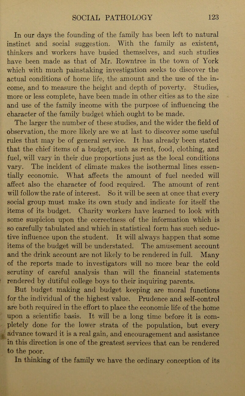 In our days the founding of the family has been left to natural instinct and social suggestion. With the family as existent, thinkers and workers have busied themselves, and such studies have been made as that of Mr. Rowntree in the town of York which with much painstaking investigation seeks to discover the actual conditions of home life, the amount and the use of the in- come, and to measure the height and depth of poverty. Studies, more or less complete, have been made in other cities as to the size and use of the family income with the purpose of influencing the character of the family budget which ought to be made. The larger the number of these studies, and the wider the field of observation, the more likely are we at last to discover some useful rules that may be of general service. It has already been stated that the chief items of a budget, such as rent, food, clothing, and fuel, will vary in their due proportions just as the local conditions vary. The incident of climate makes the isothermal lines essen- tially economic. What affects the amount of fuel needed will affect also the character of food required. The amount of rent will follow the rate of interest. So it will be seen at once that every social group must make its own study and indicate for itself the items of its budget. Charity workers have learned to look with some suspicion upon the correctness of the information which is so carefully tabulated and which in statistical form has such seduc- tive influence upon the student. It will always happen that some items of the budget will be understated. The amusement account and the drink account are not likely to be rendered in full. Many of the reports made to investigators will no more bear the cold scrutiny of careful analysis than will the financial statements rendered by dutiful college boys to their inquiring parents. But budget making and budget keeping are moral functions for the individual of the highest value. Prudence and self-control are both required in the effort to place the economic life of the home upon a scientific basis. It will be a long time before it is com- pletely done for the lower strata of the population, but every advance toward it is a real gain, and encouragement and assistance in this direction is one of the greatest services that can be rendered to the poor. In thinking of the family we have the ordinary conception of its