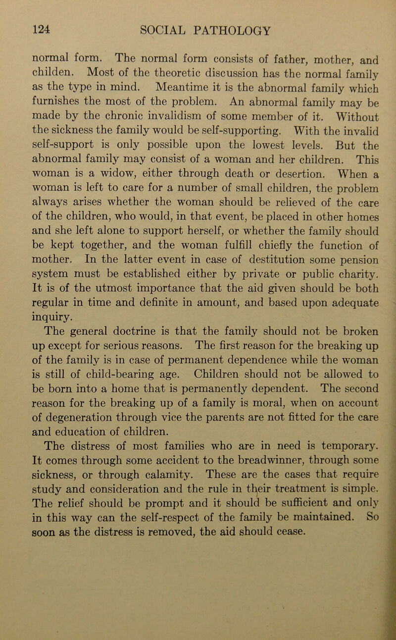 normal form. The normal form consists of father, mother, and childen. Most of the theoretic discussion has the normal family as the type in mind. Meantime it is the abnormal family which furnishes the most of the problem. An abnormal family may be made by the chronic invalidism of some member of it. Without the sickness the family would be self-supporting. With the invalid self-support is only possible upon the lowest levels. But the abnormal family may consist of a woman and her children. This woman is a widow, either through death or desertion. When a woman is left to care for a number of small children, the problem always arises whether the woman should be relieved of the care of the children, who would, in that event, be placed in other homes and she left alone to support herself, or whether the family should be kept together, and the woman fulfill chiefly the function of mother. In the latter event in case of destitution some pension system must be established either by private or public charity. It is of the utmost importance that the aid given should be both regular in time and definite in amount, and based upon adequate inquiry. The general doctrine is that the family should not be broken up except for serious reasons. The first reason for the breaking up of the family is in case of permanent dependence while the woman is still of child-bearing age. Children should not be allowed to be born into a home that is permanently dependent. The second reason for the breaking up of a family is moral, when on account of degeneration through vice the parents are not fitted for the care and education of children. The distress of most families who are in need is temporary. It comes through some accident to the breadwinner, through some sickness, or through calamity. These are the cases that require study and consideration and the rule in their treatment is simple. The relief should be prompt and it should be sufficient and only in this way can the self-respect of the family be maintained. So soon as the distress is removed, the aid should cease.