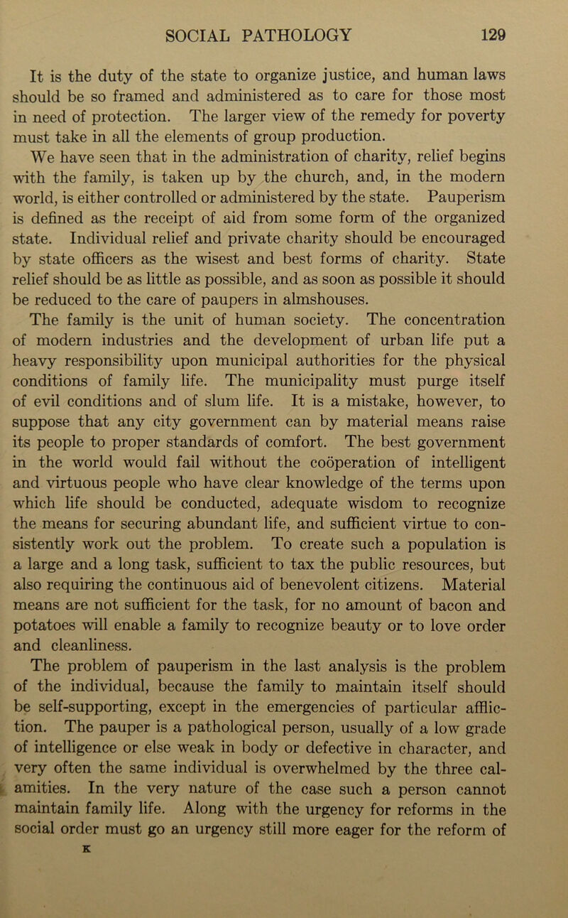 It is the duty of the state to organize justice, and human laws should be so framed and administered as to care for those most in need of protection. The larger view of the remedy for poverty must take in all the elements of group production. We have seen that in the administration of charity, relief begins with the family, is taken up by the church, and, in the modern world, is either controlled or administered by the state. Pauperism is defined as the receipt of aid from some form of the organized state. Individual relief and private charity should be encouraged by state officers as the wisest and best forms of charity. State relief should be as little as possible, and as soon as possible it should be reduced to the care of paupers in almshouses. The family is the unit of human society. The concentration of modern industries and the development of urban life put a heavy responsibility upon municipal authorities for the physical conditions of family life. The municipality must purge itself of evil conditions and of slum life. It is a mistake, however, to suppose that any city government can by material means raise its people to proper standards of comfort. The best government in the world would fail without the cooperation of intelligent and virtuous people who have clear knowledge of the terms upon which life should be conducted, adequate wisdom to recognize the means for securing abundant life, and sufficient virtue to con- sistently work out the problem. To create such a population is a large and a long task, sufficient to tax the public resources, but also requiring the continuous aid of benevolent citizens. Material means are not sufficient for the task, for no amount of bacon and potatoes will enable a family to recognize beauty or to love order and cleanliness. The problem of pauperism in the last analysis is the problem of the individual, because the family to maintain itself should be self-supporting, except in the emergencies of particular afflic- tion. The pauper is a pathological person, usually of a low grade of intelligence or else weak in body or defective in character, and very often the same individual is overwhelmed by the three cal- amities. In the very nature of the case such a person cannot maintain family life. Along with the urgency for reforms in the social order must go an urgency still more eager for the reform of