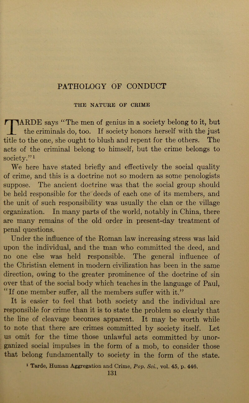 PATHOLOGY OF CONDUCT THE NATURE OF CRIME TARDE says “The men of genius in a society belong to it, but the criminals do, too. If society honors herself with the just title to the one, she ought to blush and repent for the others. The acts of the criminal belong to himself, but the crime belongs to society.”1 We here have stated briefly and effectively the social quality of crime, and this is a doctrine not so modern as some penologists suppose. The ancient doctrine was that the social group should be held responsible for the deeds of each one of its members, and the unit of such responsibility was usually the clan or the village organization. In many parts of the world, notably in China, there are many remains of the old order in present-day treatment of penal questions. Under the influence of the Roman law increasing stress was laid upon the individual, and the man who committed the deed, and no one else was held responsible. The general influence of the Christian element in modern civilization has been in the same direction, owing to the greater prominence of the doctrine of sin over that of the social body which teaches in the language of Paul, “If one member suffer, all the members suffer with it.” It is easier to feel that both society and the individual are responsible for crime than it is to state the problem so clearly that the line of cleavage becomes apparent. It may be worth while to note that there are crimes committed by society itself. Let us omit for the time those unlawful acts committed by unor- ganized social impulses in the form of a mob, to consider those that belong fundamentally to society in the form of the state. 1 Tarde, Human Aggregation and Crime, Pop. Sci., vol. 45, p. 446.