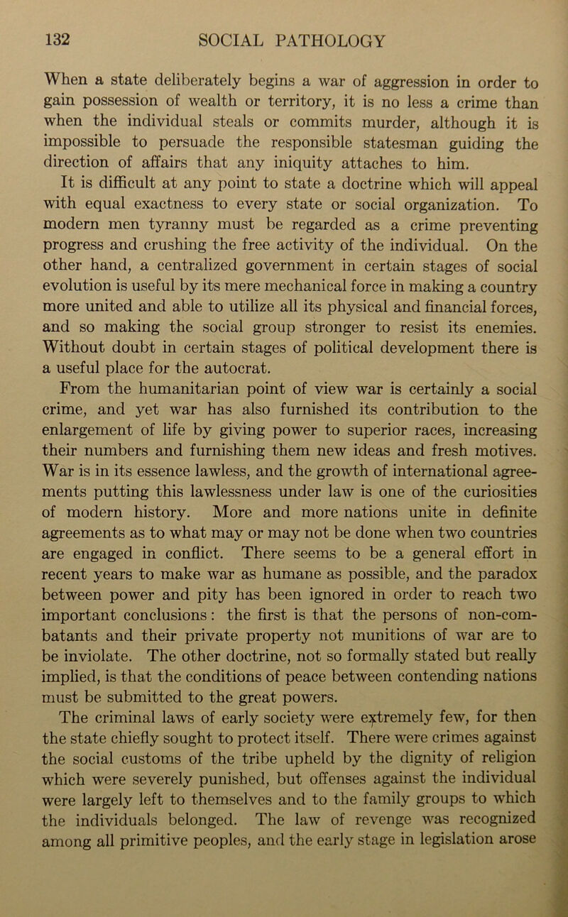 When a state deliberately begins a war of aggression in order to gain possession of wealth or territory, it is no less a crime than when the individual steals or commits murder, although it is impossible to persuade the responsible statesman guiding the direction of affairs that any iniquity attaches to him. It is difficult at any point to state a doctrine which will appeal with equal exactness to every state or social organization. To modern men tyranny must be regarded as a crime preventing progress and crushing the free activity of the individual. On the other hand, a centralized government in certain stages of social evolution is useful by its mere mechanical force in making a country more united and able to utilize all its physical and financial forces, and so making the social group stronger to resist its enemies. Without doubt in certain stages of political development there is a useful place for the autocrat. From the humanitarian point of view war is certainly a social crime, and yet war has also furnished its contribution to the enlargement of life by giving power to superior races, increasing their numbers and furnishing them new ideas and fresh motives. War is in its essence lawless, and the growth of international agree- ments putting this lawlessness under law is one of the curiosities of modern history. More and more nations unite in definite agreements as to what may or may not be done when two countries are engaged in conflict. There seems to be a general effort in recent years to make war as humane as possible, and the paradox between power and pity has been ignored in order to reach two important conclusions: the first is that the persons of non-com- batants and their private property not munitions of war are to be inviolate. The other doctrine, not so formally stated but really implied, is that the conditions of peace between contending nations must be submitted to the great powers. The criminal laws of early society were extremely few, for then the state chiefly sought to protect itself. There were crimes against the social customs of the tribe upheld by the dignity of religion which were severely punished, but offenses against the individual were largely left to themselves and to the family groups to which the individuals belonged. The law of revenge was recognized among all primitive peoples, and the early stage in legislation arose