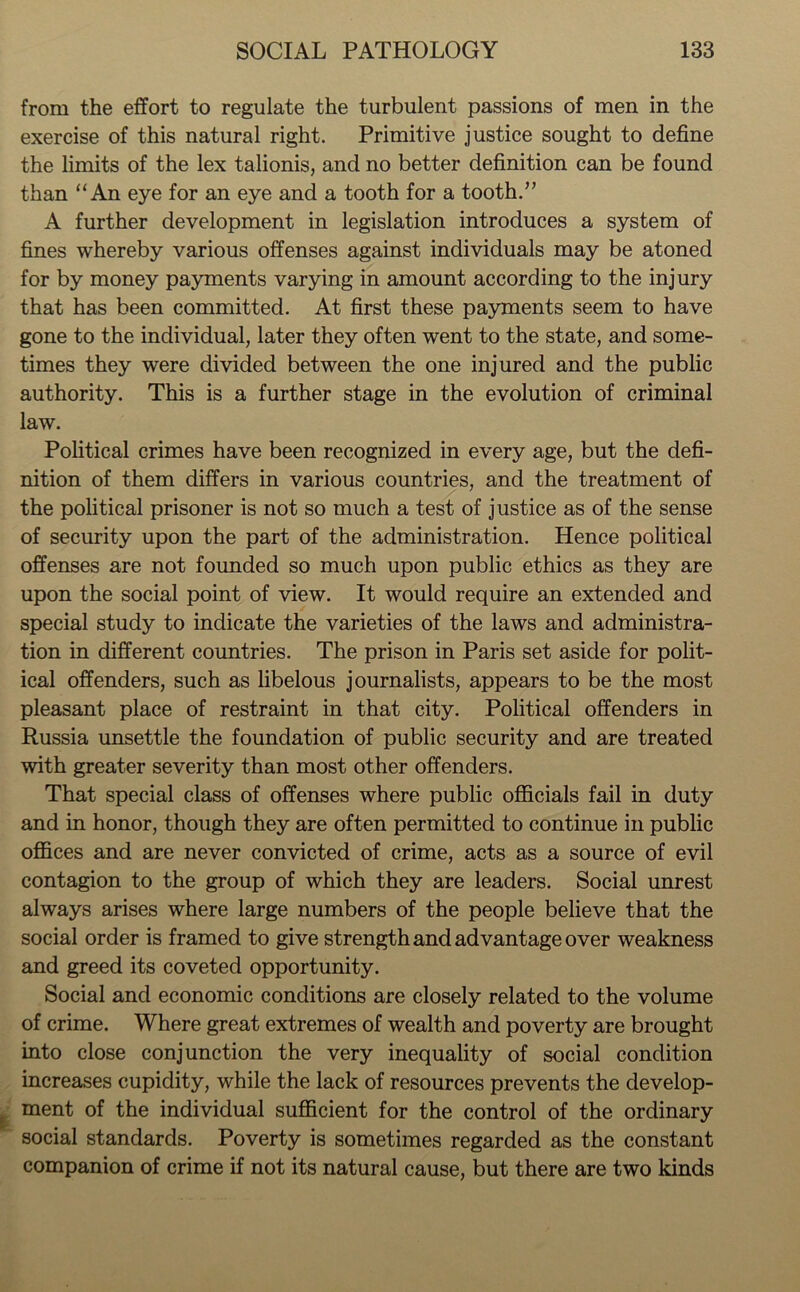 from the effort to regulate the turbulent passions of men in the exercise of this natural right. Primitive justice sought to define the limits of the lex talionis, and no better definition can be found than “An eye for an eye and a tooth for a tooth.” A further development in legislation introduces a system of fines whereby various offenses against individuals may be atoned for by money payments varying in amount according to the injury that has been committed. At first these payments seem to have gone to the individual, later they often went to the state, and some- times they were divided between the one injured and the public authority. This is a further stage in the evolution of criminal law. Political crimes have been recognized in every age, but the defi- nition of them differs in various countries, and the treatment of the political prisoner is not so much a test of justice as of the sense of security upon the part of the administration. Hence political offenses are not founded so much upon public ethics as they are upon the social point of view. It would require an extended and special study to indicate the varieties of the laws and administra- tion in different countries. The prison in Paris set aside for polit- ical offenders, such as libelous journalists, appears to be the most pleasant place of restraint in that city. Political offenders in Russia unsettle the foundation of public security and are treated with greater severity than most other offenders. That special class of offenses where public officials fail in duty and in honor, though they are often permitted to continue in public offices and are never convicted of crime, acts as a source of evil contagion to the group of which they are leaders. Social unrest always arises where large numbers of the people believe that the social order is framed to give strength and advantage over weakness and greed its coveted opportunity. Social and economic conditions are closely related to the volume of crime. Where great extremes of wealth and poverty are brought into close conjunction the very inequality of social condition increases cupidity, while the lack of resources prevents the develop- ment of the individual sufficient for the control of the ordinary social standards. Poverty is sometimes regarded as the constant companion of crime if not its natural cause, but there are two kinds