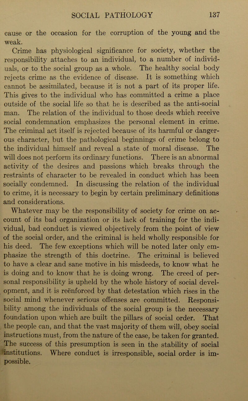 cause or the occasion for the corruption of the young and the weak. Crime has physiological significance for society, whether the responsibility attaches to an individual, to a number of individ- uals, or to the social group as a whole. The healthy social body rejects crime as the evidence of disease. It is something which cannot be assimilated, because it is not a part of its proper life. This gives to the individual who has committed a crime a place outside of the social life so that he is described as the anti-social man. The relation of the individual to those deeds which receive social condemnation emphasizes the personal element in crime. The criminal act itself is rejected because of its harmful or danger- ous character, but the pathological beginnings of crime belong to the individual himself and reveal a state of moral disease. The will does not perform its ordinary functions. There is an abnormal activity of the desires and passions which breaks through the restraints of character to be revealed in conduct which has been socially condemned. In discussing the relation of the individual to crime, it is necessary to begin by certain preliminary definitions and considerations. Whatever may be the responsibility of society for crime on ac- count of its bad organization or its lack of training for the indi- vidual, bad conduct is viewed objectively from the point of view of the social order, and the criminal is held wholly responsible for his deed. The few exceptions which will be noted later only em- phasize the strength of this doctrine. The criminal is believed to have a clear and sane motive in his misdeeds, to know what he is doing and to know that he is doing wrong. The creed of per- sonal responsibility is upheld by the whole history of social devel- opment, and it is reenforced by that detestation which rises in the social mind whenever serious offenses are committed. Responsi- bility among the individuals of the social group is the necessary foundation upon which are built the pillars of social order. That the people can, and that the vast majority of them will, obey social instructions must, from the nature of the case, be taken for granted. The success of this presumption is seen in the stability of social institutions. Where conduct is irresponsible, social order is im- possible.