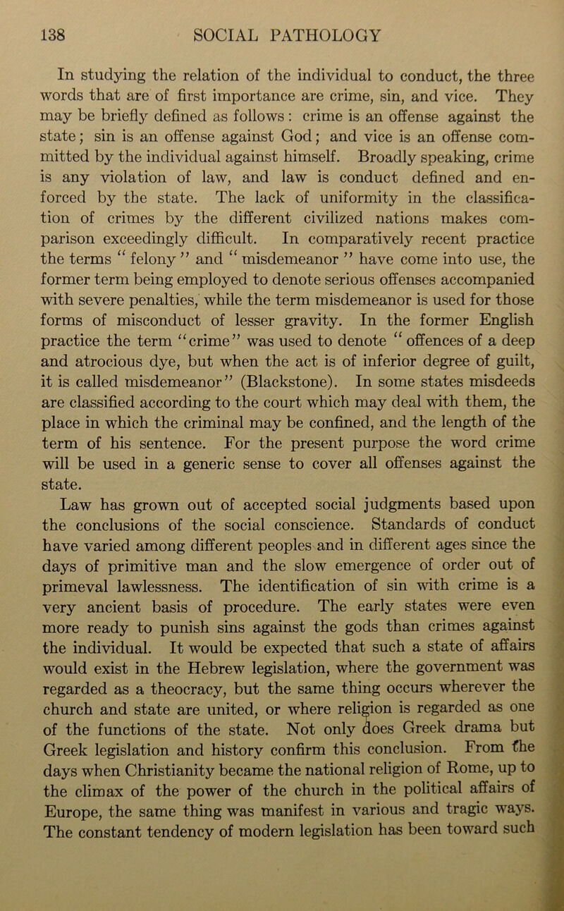 In stuctying the relation of the individual to conduct, the three words that are of first importance are crime, sin, and vice. They may be briefly defined as follows : crime is an offense against the state; sin is an offense against God; and vice is an offense com- mitted by the individual against himself. Broadly speaking., crime is any violation of law, and law is conduct defined and en- forced by the state. The lack of uniformity in the classifica- tion of crimes by the different civilized nations makes com- parison exceedingly difficult. In comparatively recent practice the terms “ felony ” and “ misdemeanor ” have come into use, the former term being employed to denote serious offenses accompanied with severe penalties, while the term misdemeanor is used for those forms of misconduct of lesser gravity. In the former English practice the term “crime” was used to denote “ offences of a deep and atrocious dye, but when the act is of inferior degree of guilt, it is called misdemeanor” (Blackstone). In some states misdeeds are classified according to the court which may deal with them, the place in which the criminal may be confined, and the length of the term of his sentence. For the present purpose the word crime will be used in a generic sense to cover all offenses against the state. Law has grown out of accepted social judgments based upon the conclusions of the social conscience. Standards of conduct have varied among different peoples and in different ages since the days of primitive man and the slow emergence of order out of primeval lawlessness. The identification of sin with crime is a very ancient basis of procedure. The early states were even more ready to punish sins against the gods than crimes against the individual. It would be expected that such a state of affairs would exist in the Hebrew legislation, where the government was regarded as a theocracy, but the same thing occurs wherever the church and state are united, or where religion is regarded as one of the functions of the state. Not only does Greek drama but Greek legislation and history confirm this conclusion. From the days when Christianity became the national religion of Rome, up to the climax of the power of the church in the political affairs of Europe, the same thing was manifest in various and tragic ways. The constant tendency of modern legislation has been toward such