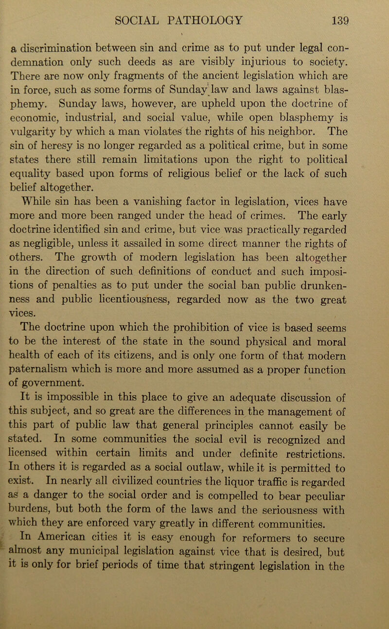 a discrimination between sin and crime as to put under legal con- demnation only such deeds as are visibly injurious to society. There are now only fragments of the ancient legislation which are in force, such as some forms of Sunday law and laws against blas- phemy. Sunday laws, however, are upheld upon the doctrine of economic, industrial, and social value, while open blasphemy is vulgarity by which a man violates the rights of his neighbor. The sin of heresy is no longer regarded as a political crime, but in some states there still remain limitations upon the right to political equality based upon forms of religious belief or the lack of such belief altogether. While sin has been a vanishing factor in legislation, vices have more and more been ranged under the head of crimes. The early doctrine identified sin and crime, but vice was practically regarded as negligible, unless it assailed in some direct manner the rights of others. The growth of modern legislation has been altogether in the direction of such definitions of conduct and such imposi- tions of penalties as to put under the social ban public drunken- ness and public licentiousness, regarded now as the two great vices. The doctrine upon which the prohibition of vice is based seems to be the interest of the state in the sound physical and moral health of each of its citizens, and is only one form of that modern paternalism which is more and more assumed as a proper function of government. It is impossible in this place to give an adequate discussion of this subject, and so great are the differences in the management of this part of public law that general principles cannot easily be stated. In some communities the social evil is recognized and licensed within certain limits and under definite restrictions. In others it is regarded as a social outlaw, while it is permitted to exist. In nearly all civilized countries the liquor traffic is regarded as a danger to the social order and is compelled to bear peculiar burdens, but both the form of the laws and the seriousness with which they are enforced vary greatly in different communities. In American cities it is easy enough for reformers to secure almost any municipal legislation against vice that is desired, but it is only for brief periods of time that stringent legislation in the