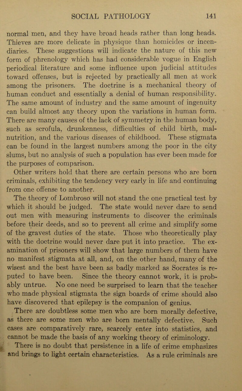 normal men, and they have broad heads rather than long heads. Thieves are more delicate in physique than homicides or incen- diaries. These suggestions will indicate the nature of this new form of phrenology which has had considerable vogue in English periodical literature and some influence upon judicial attitudes toward offenses, but is rejected by practically all men at work among the prisoners. The doctrine is a mechanical theory of human conduct and essentially a denial of human responsibility. The same amount of industry and the same amount of ingenuity can build almost anj^ theory upon the variations in human form. There are many causes of the lack of symmetry in the human body, such as scrofula, drunkenness, difficulties of child birth, mal- nutrition, and the various diseases of childhood. These stigmata can be found in the largest numbers among the poor in the city slums, but no analysis of such a population has ever been made for the purposes of comparison. Other writers hold that there are certain persons who are born criminals, exhibiting the tendency very early in life and continuing from one offense to another. The theory of Lombroso will not stand the one practical test by which it should be judged. The state would never dare to send out men with measuring instruments to discover the criminals before their deeds, and so to prevent all crime and simplify some of the gravest duties of the state. Those who theoretically play with the doctrine would never dare put it into practice. The ex- amination of prisoners will show that large numbers of them have no manifest stigmata at all, and, on the other hand, many of the wisest and the best have been as badly marked as Socrates is re- puted to have been. Since the theory cannot work, it is prob- ably untrue. No one need be surprised to learn that the teacher who made physical stigmata the sign boards of crime should also have discovered that epilepsy is the companion of genius. There are doubtless some men who are born morally defective, as there are some men who are born mentally defective. Such cases are comparatively rare, scarcely enter into statistics, and cannot be made the basis of any working theory of criminology. There is no doubt that persistence in a life of crime emphasizes and brings to light certain characteristics. As a rule criminals are