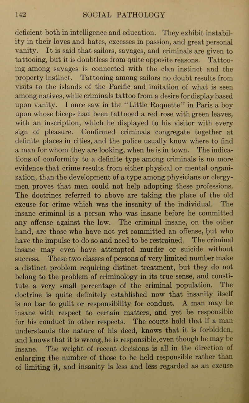 deficient both in intelligence and education. They exhibit instabil- ity in their loves and hates, excesses in passion, and great personal vanity. It is said that sailors, savages, and criminals are given to tattooing, but it is doubtless from quite opposite reasons. Tattoo- ing among savages is connected with the clan instinct and the property instinct. Tattooing among sailors no doubt results from visits to the islands of the Pacific and imitation of what is seen among natives, while criminals tattoo from a desire for display based upon vanity. I once saw in the “Little Roquette” in Paris a boy upon whose biceps had been tattooed a red rose with green leaves, with an inscription, which he displayed to his visitor with every sign of pleasure. Confirmed criminals congregate together at definite places in cities, and the police usually know where to find a man for whom they are looking, when he is in town. The indica- tions of conformity to a definite type among criminals is no more evidence that crime results from either physical or mental organi- zation, than the development of a type among physicians or clergy- men proves that men could not help adopting these professions. The doctrines referred to above are taking the place of the old excuse for crime which was the insanity of the individual. The insane criminal is a person who was insane before he committed any offense against the law. The criminal insane, on the other hand, are those who have not yet committed an offense, but who have the impulse to do so and need to be restrained. The criminal insane may even have attempted murder or suicide without success. These two classes of persons of very limited number make a distinct problem requiring distinct treatment, but they do not belong to the problem of criminology in its true sense, and consti- tute a very small percentage of the criminal population. The doctrine is quite definitely established now that insanity itself is no bar to guilt or responsibility for conduct. A man may be insane with respect to certain matters, and yet be responsible for his conduct in other respects. The courts hold that if a man understands the nature of his deed, knows that it is forbidden, and knows that it is wrong, he is responsible, even though he may be insane. The weight of recent decisions is all in the direction of enlarging the number of those to be held responsible rather than of limiting it, and insanity is less and less regarded as an excuse