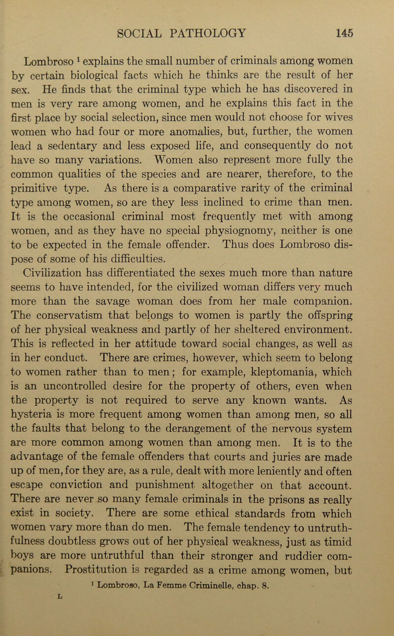 Lombroso 1 explains the small number of criminals among women by certain biological facts which he thinks are the result of her sex. He finds that the criminal type which he has discovered in men is very rare among women, and he explains this fact in the first place by social selection, since men would not choose for wives women who had four or more anomalies, but, further, the women lead a sedentary and less exposed life, and consequently do not have so many variations. Women also represent more fully the common qualities of the species and are nearer, therefore, to the primitive type. As there is a comparative rarity of the criminal type among women, so are they less inclined to crime than men. It is the occasional criminal most frequently met with among women, and as they have no special physiognomy, neither is one to be expected in the female offender. Thus does Lombroso dis- pose of some of his difficulties. Civilization has differentiated the sexes much more than nature seems to have intended, for the civilized woman differs very much more than the savage woman does from her male companion. The conservatism that belongs to women is partly the offspring of her physical weakness and partly of her sheltered environment. This is reflected in her attitude toward social changes, as well as in her conduct. There are crimes, however, which seem to belong to women rather than to men; for example, kleptomania, which is an uncontrolled desire for the property of others, even when the property is not required to serve any known wants. As hysteria is more frequent among women than among men, so all the faults that belong to the derangement of the nervous system are more common among women than among men. It is to the advantage of the female offenders that courts and juries are made up of men, for they are, as a rule, dealt with more leniently and often escape conviction and punishment altogether on that account. There are never so many female criminals in the prisons as really exist in society. There are some ethical standards from which women vary more than do men. The female tendency to untruth- fulness doubtless grows out of her physical weakness, just as timid boys are more untruthful than their stronger and ruddier com- panions. Prostitution is regarded as a crime among women, but 1 Lombroso, La Femme Criminelle, chap. 8.