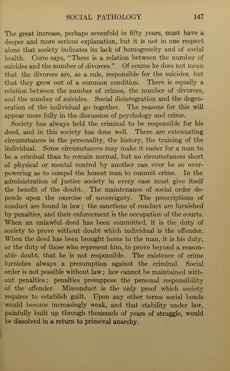 The great increase, perhaps sevenfold in fifty years, must have a deeper and more serious explanation, but it is not in one respect alone that society indicates its lack of homogeneity and of social health. Corre says, “There is a relation between the number of suicides and the number of divorces.” Of course he does not mean that the divorces are, as a rule, responsible for the suicides, but that they grow out of a common condition. There is equally a relation between the number of crimes, the number of divorces, and the number of suicides. Social disintegration and the degen- eration of the individual go together. The reasons for this will appear more fully in the discussion of psychology and crime. Society has always held the criminal to be responsible for his deed, and in this society has done well. There are extenuating circumstances in the personality, the history, the training of the individual. Some circumstances may make it easier for a man to be a criminal than to remain normal, but no circumstances short of physical or mental control by another can ever be so over- powering as to compel the honest man to commit crime. In the administration of justice society in every case must give itself the benefit of the doubt. The maintenance of social order de- pends upon the exercise of sovereignty. The prescriptions of conduct are found in law; the sanctions of conduct are furnished by penalties, and their enforcement is the occupation of the courts. When an unlawful deed has been committed, it is the duty of society to prove without doubt which individual is the offender. When the deed has been brought home to the man, it is his duty, or the duty of those who represent him, to prove beyond a reason- able doubt, that he is not responsible. The existence of crime furnishes always a presumption against the criminal. Social order is not possible without law; law cannot be maintained with- out penalties; penalties presuppose the personal responsibility of the offender. Misconduct is the only proof which society requires to establish guilt. Upon any other terms social bonds would become increasingly weak, and that stability under law, painfully built up through thousands of years of struggle, would be dissolved in a return to primeval anarchy.