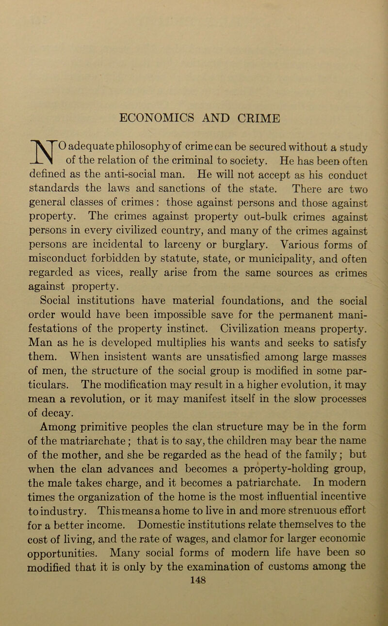 ECONOMICS AND CRIME 1VTO adequate philosophy of crime can be secured without a study of the relation of the criminal to society. He has been often defined as the anti-social man. He will not accept as his conduct standards the laws and sanctions of the state. There are two general classes of crimes: those against persons and those against property. The crimes against property out-bulk crimes against persons in every civilized country, and many of the crimes against persons are incidental to larceny or burglary. Various forms of misconduct forbidden by statute, state, or municipality, and often regarded as vices, really arise from the same sources as crimes against property. Social institutions have material foundations, and the social order would have been impossible save for the permanent mani- festations of the property instinct. Civilization means property. Man as he is developed multiplies his wants and seeks to satisfy them. When insistent wants are unsatisfied among large masses of men, the structure of the social group is modified in some par- ticulars. The modification may result in a higher evolution, it may mean a revolution, or it may manifest itself in the slow processes of decay. Among primitive peoples the clan structure may be in the form of the matriarchate; that is to say, the children may bear the name of the mother, and she be regarded as the head of the family; but when the clan advances and becomes a property-holding group, the male takes charge, and it becomes a patriarchate. In modern times the organization of the home is the most influential incentive to industry. This means a home to live in and more strenuous effort for a better income. Domestic institutions relate themselves to the cost of living, and the rate of wages, and clamor for larger economic opportunities. Many social forms of modern life have been so modified that it is only by the examination of customs among the