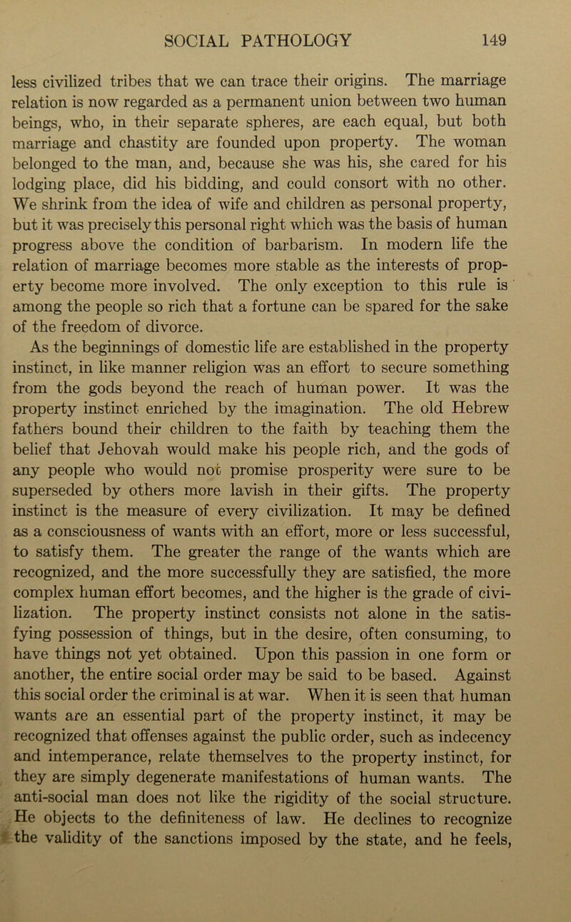 less civilized tribes that we can trace their origins. The marriage relation is now regarded as a permanent union between two human beings, who, in their separate spheres, are each equal, but both marriage and chastity are founded upon property. The woman belonged to the man, and, because she was his, she cared for his lodging place, did his bidding, and could consort with no other. We shrink from the idea of wife and children as personal property, but it was precisely this personal right which was the basis of human progress above the condition of barbarism. In modern life the relation of marriage becomes more stable as the interests of prop- erty become more involved. The only exception to this rule is among the people so rich that a fortune can be spared for the sake of the freedom of divorce. As the beginnings of domestic life are established in the property instinct, in like manner religion was an effort to secure something from the gods beyond the reach of human power. It was the property instinct enriched by the imagination. The old Hebrew fathers bound their children to the faith by teaching them the belief that Jehovah would make his people rich, and the gods of any people who would noc promise prosperity were sure to be superseded by others more lavish in their gifts. The property instinct is the measure of every civilization. It may be defined as a consciousness of wants with an effort, more or less successful, to satisfy them. The greater the range of the wants which are recognized, and the more successfully they are satisfied, the more complex human effort becomes, and the higher is the grade of civi- lization. The property instinct consists not alone in the satis- fying possession of things, but in the desire, often consuming, to have things not yet obtained. Upon this passion in one form or another, the entire social order may be said to be based. Against this social order the criminal is at war. When it is seen that human wants are an essential part of the property instinct, it may be recognized that offenses against the public order, such as indecency and intemperance, relate themselves to the property instinct, for they are simply degenerate manifestations of human wants. The anti-social man does not like the rigidity of the social structure. He objects to the definiteness of law. He declines to recognize the validity of the sanctions imposed by the state, and he feels,