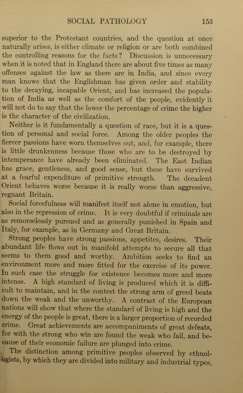 superior to the Protestant countries, and the question at once naturally arises, is either climate or religion or are both combined the controlling reasons for the facts ? Discussion is unnecessary when it is noted that in England there are about five times as many offenses against the law as there are in India, and since every man knows that the Englishman has given order and stability to the decaying, incapable Orient, and has increased the popula- tion of India as well as the comfort of the people, evidently it will not do to say that the lower the percentage of crime the higher is the character of the civilization. Neither is it fundamentally a question of race, but it is a ques- tion of personal and social force. Among the older peoples the fiercer passions have worn themselves out, and, for example, there is little drunkenness because those who are to be destroyed by intemperance have already been eliminated. The East Indian has grace, gentleness, and good sense, but these have survived at a fearful expenditure of primitive strength. The decadent Orient behaves worse because it is really worse than aggressive, regnant Britain. Social forcefulness will manifest itself not alone in emotion, but also in the repression of crime. It is very doubtful if criminals are as remorselessly pursued and as generally punished in Spain and Italy, for example, as in Germany and Great Britain. Strong peoples have strong passions, appetites, desires. Their abundant life flows out in manifold attempts to secure all that seems to them good and worthy. Ambition seeks to find an environment more and more fitted for the exercise of its power. In such case the struggle for existence becomes more and more intense. A high standard of living is produced which it is diffi- cult to maintain, and in the contest the strong arm of greed beats down the weak and the unworthy. A contrast of the European nations will show that where the standard of living is high and the energy of the people is great, there is a larger proportion of recorded crime. Great achievements are accompaniments of great defeats, for with the strong who win are found the weak who fail, and be- cause of their economic failure are plunged into crime. The distinction among primitive peoples observed by ethnol- ogists, by which they are divided into military and industrial types,