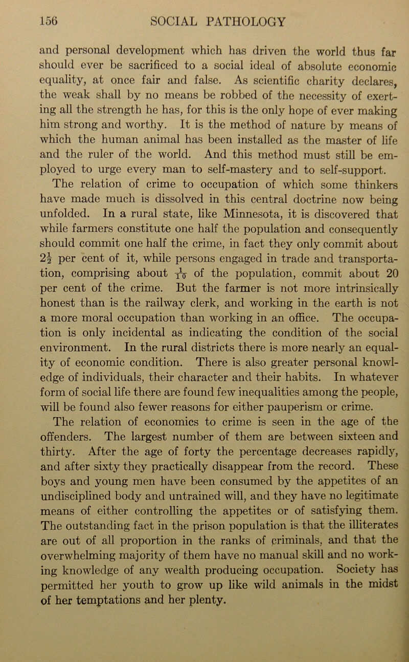 and personal development which has driven the world thus far should ever be sacrificed to a social ideal of absolute economic equality, at once fair and false. As scientific charity declares, the weak shall by no means be robbed of the necessity of exert- ing all the strength he has, for this is the only hope of ever making him strong and worthy. It is the method of nature by means of which the human animal has been installed as the master of life and the ruler of the world. And this method must still be em- ployed to urge every man to self-mastery and to self-support. The relation of crime to occupation of which some thinkers have made much is dissolved in this central doctrine now being unfolded. In a rural state, like Minnesota, it is discovered that while farmers constitute one half the population and consequently should commit one half the crime, in fact they only commit about 2\ per cent of it, while persons engaged in trade and transporta- tion, comprising about ^ of the population, commit about 20 per cent of the crime. But the farmer is not more intrinsically honest than is the railway clerk, and working in the earth is not a more moral occupation than working in an office. The occupa- tion is only incidental as indicating the condition of the social environment. In the rural districts there is more nearly an equal- ity of economic condition. There is also greater personal knowl- edge of individuals, their character and their habits. In whatever form of social life there are found few inequalities among the people, will be found also fewer reasons for either pauperism or crime. The relation of economics to crime is seen in the age of the offenders. The largest number of them are between sixteen and thirty. After the age of forty the percentage decreases rapidly, and after sixty they practically disappear from the record. These boys and young men have been consumed by the appetites of an undisciplined body and untrained will, and they have no legitimate means of either controlling the appetites or of satisfying them. The outstanding fact in the prison population is that the illiterates are out of all proportion in the ranks of priminals, and that the overwhelming majority of them have no manual skill and no work- ing knowledge of any wealth producing occupation. Society has permitted her youth to grow up like wild animals in the midst of her temptations and her plenty.