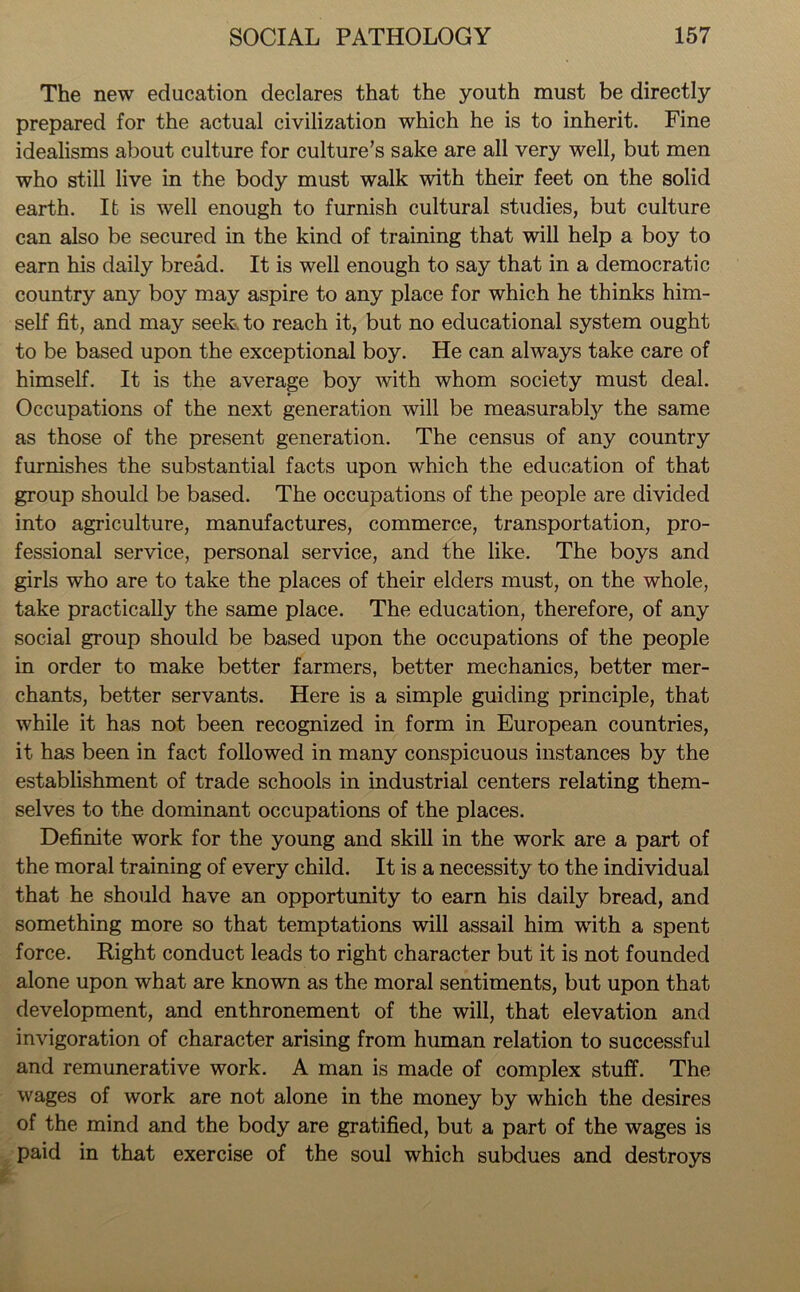 The new education declares that the youth must be directly prepared for the actual civilization which he is to inherit. Fine idealisms about culture for culture’s sake are all very well, but men who still live in the body must walk with their feet on the solid earth. It is well enough to furnish cultural studies, but culture can also be secured in the kind of training that will help a boy to earn his daily bread. It is well enough to say that in a democratic country any boy may aspire to any place for which he thinks him- self fit, and may seek to reach it, but no educational system ought to be based upon the exceptional boy. He can always take care of himself. It is the average boy with whom society must deal. Occupations of the next generation will be measurably the same as those of the present generation. The census of any country furnishes the substantial facts upon which the education of that group should be based. The occupations of the people are divided into agriculture, manufactures, commerce, transportation, pro- fessional service, personal service, and the like. The boys and girls who are to take the places of their elders must, on the whole, take practically the same place. The education, therefore, of any social group should be based upon the occupations of the people in order to make better farmers, better mechanics, better mer- chants, better servants. Here is a simple guiding principle, that while it has not been recognized in form in European countries, it has been in fact followed in many conspicuous instances by the establishment of trade schools in industrial centers relating them- selves to the dominant occupations of the places. Definite work for the young and skill in the work are a part of the moral training of every child. It is a necessity to the individual that he should have an opportunity to earn his daily bread, and something more so that temptations will assail him with a spent force. Right conduct leads to right character but it is not founded alone upon what are known as the moral sentiments, but upon that development, and enthronement of the will, that elevation and invigoration of character arising from human relation to successful and remunerative work. A man is made of complex stuff. The wages of work are not alone in the money by which the desires of the mind and the body are gratified, but a part of the wages is paid in that exercise of the soul which subdues and destroys