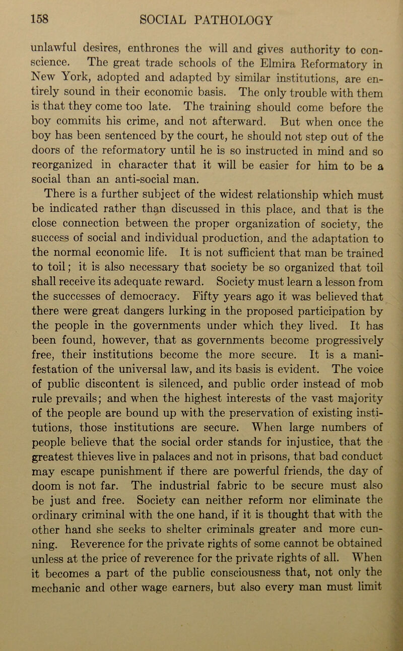 unlawful desires, enthrones the will and gives authority to con- science. The great trade schools of the Elmira Reformatory in New York, adopted and adapted by similar institutions, are en- tirely sound in their economic basis. The only trouble with them is that they come too late. The training should come before the boy commits his crime, and not afterward. But when once the boy has been sentenced by the court, he should not step out of the doors of the reformatory until he is so instructed in mind and so reorganized in character that it will be easier for him to be a social than an anti-social man. There is a further subject of the widest relationship which must be indicated rather than discussed in this place, and that is the close connection between the proper organization of society, the success of social and individual production, and the adaptation to the normal economic life. It is not sufficient that man be trained to toil; it is also necessary that society be so organized that toil shall receive its adequate reward. Society must learn a lesson from the successes of democracy. Fifty years ago it was believed that there were great dangers lurking in the proposed participation by the people in the governments under which they lived. It has been found, however, that as governments become progressively free, their institutions become the more secure. It is a mani- festation of the universal law, and its basis is evident. The voice of public discontent is silenced, and public order instead of mob rule prevails; and when the highest interests of the vast majority of the people are bound up with the preservation of existing insti- tutions, those institutions are secure. When large numbers of people believe that the social order stands for injustice, that the greatest thieves live in palaces and not in prisons, that bad conduct may escape punishment if there are powerful friends, the day of doom is not far. The industrial fabric to be secure must also be just and free. Society can neither reform nor eliminate the ordinary criminal with the one hand, if it is thought that with the other hand she seeks to shelter criminals greater and more cun- ning. Reverence for the private rights of some cannot be obtained unless at the price of reverence for the private rights of all. When it becomes a part of the public consciousness that, not only the mechanic and other wage earners, but also every man must limit