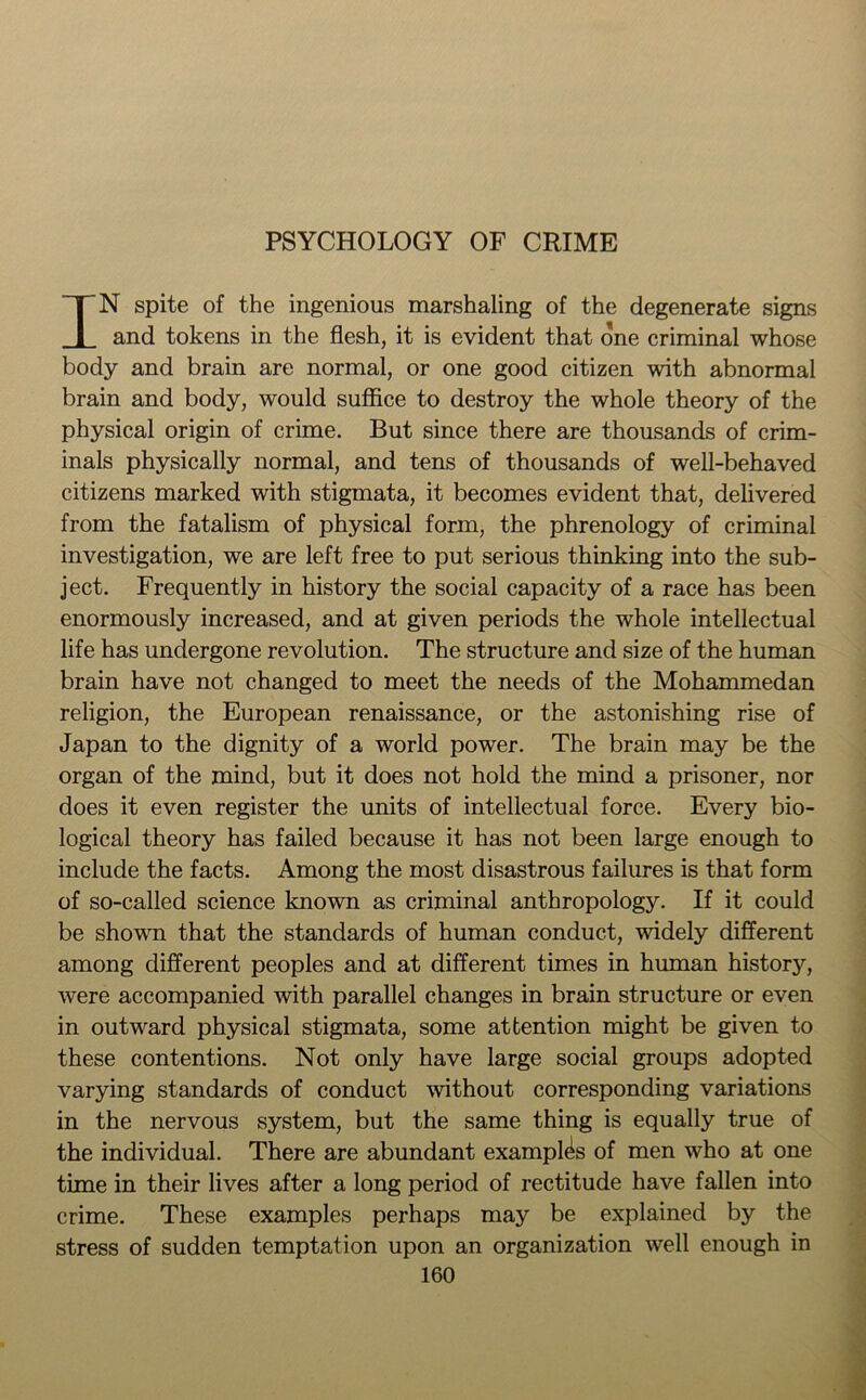 PSYCHOLOGY OF CRIME IN spite of the ingenious marshaling of the degenerate signs and tokens in the flesh, it is evident that one criminal whose body and brain are normal, or one good citizen with abnormal brain and body, would suffice to destroy the whole theory of the physical origin of crime. But since there are thousands of crim- inals physically normal, and tens of thousands of well-behaved citizens marked with stigmata, it becomes evident that, delivered from the fatalism of physical form, the phrenology of criminal investigation, we are left free to put serious thinking into the sub- ject. Frequently in history the social capacity of a race has been enormously increased, and at given periods the whole intellectual life has undergone revolution. The structure and size of the human brain have not changed to meet the needs of the Mohammedan religion, the European renaissance, or the astonishing rise of Japan to the dignity of a world power. The brain may be the organ of the mind, but it does not hold the mind a prisoner, nor does it even register the units of intellectual force. Every bio- logical theory has failed because it has not been large enough to include the facts. Among the most disastrous failures is that form of so-called science known as criminal anthropology. If it could be shown that the standards of human conduct, wddely different among different peoples and at different times in human history, were accompanied with parallel changes in brain structure or even in outwnrd physical stigmata, some attention might be given to these contentions. Not only have large social groups adopted varying standards of conduct without corresponding variations in the nervous system, but the same thing is equally true of the individual. There are abundant examples of men who at one time in their lives after a long period of rectitude have fallen into crime. These examples perhaps may be explained by the stress of sudden temptation upon an organization well enough in