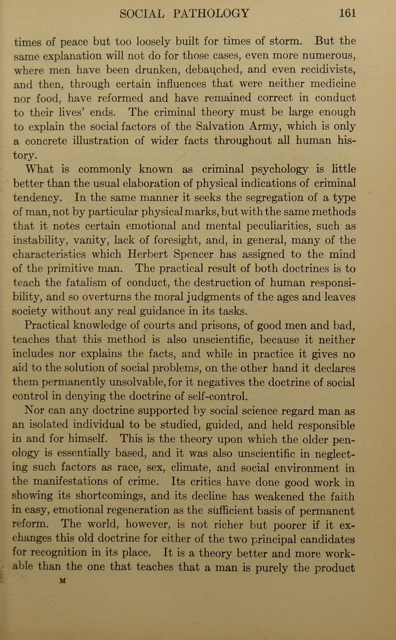 times of peace but too loosely built for times of storm. But the same explanation will not do for those cases, even more numerous, where men have been drunken, debauched, and even recidivists, and then, through certain influences that were neither medicine nor food, have reformed and have remained correct in conduct to their lives’ ends. The criminal theory must be large enough to explain the social factors of the Salvation Army, which is only a concrete illustration of wider facts throughout all human his- tory. What is commonly known as criminal psychology is little better than the usual elaboration of physical indications of criminal tendency. In the same manner it seeks the segregation of a type of man, not by particular physical marks, but with the same methods that it notes certain emotional and mental peculiarities, such as instability, vanity, lack of foresight, and, in general, many of the characteristics which Herbert Spencer has assigned to the mind of the primitive man. The practical result of both doctrines is to teach the fatalism of conduct, the destruction of human responsi- bility, and so overturns the moral judgments of the ages and leaves society without any real guidance in its tasks. Practical knowledge of courts and prisons, of good men and bad, teaches that this method is also unscientific, because it neither includes nor explains the facts, and while in practice it gives no aid to the solution of social problems, on the other hand it declares them permanently unsolvable, for it negatives the doctrine of social control in denying the doctrine of self-control. Nor can any doctrine supported by social science regard man as an isolated individual to be studied, guided, and held responsible in and for himself. This is the theory upon which the older pen- ology is essentially based, and it was also unscientific in neglect- ing such factors as race, sex, climate, and social environment in the manifestations of crime. Its critics have done good work in showing its shortcomings, and its decline has weakened the faith in easy, emotional regeneration as the sufficient basis of permanent reform. The world, however, is not richer but poorer if it ex- changes this old doctrine for either of the two principal candidates for recognition in its place. It is a theory better and more work- able than the one that teaches that a man is purely the product M