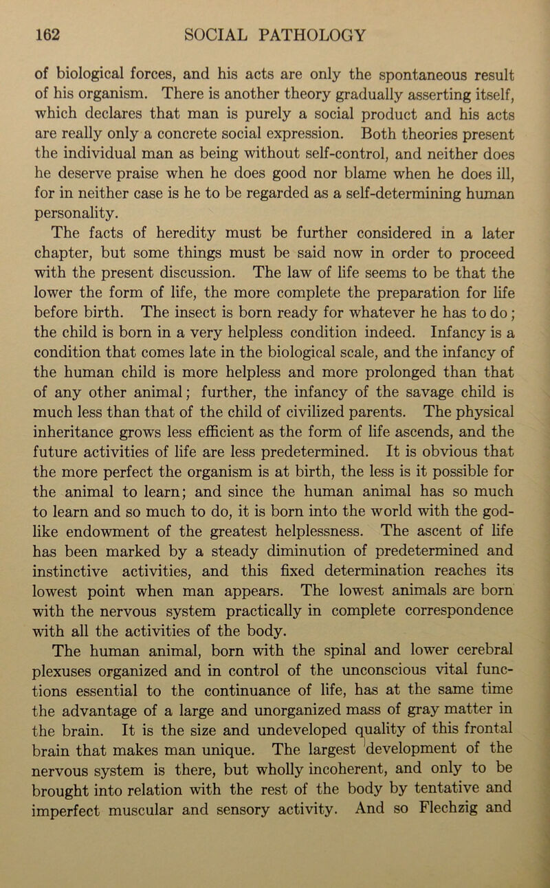 of biological forces, and his acts are only the spontaneous result of his organism. There is another theory gradually asserting itself, which declares that man is purely a social product and his acts are really only a concrete social expression. Both theories present the individual man as being without self-control, and neither does he deserve praise when he does good nor blame when he does ill, for in neither case is he to be regarded as a self-determining human personality. The facts of heredity must be further considered in a later chapter, but some things must be said now in order to proceed with the present discussion. The law of life seems to be that the lower the form of life, the more complete the preparation for life before birth. The insect is born ready for whatever he has to do; the child is born in a very helpless condition indeed. Infancy is a condition that comes late in the biological scale, and the infancy of the human child is more helpless and more prolonged than that of any other animal; further, the infancy of the savage child is much less than that of the child of civilized parents. The physical inheritance grows less efficient as the form of life ascends, and the future activities of life are less predetermined. It is obvious that the more perfect the organism is at birth, the less is it possible for the animal to learn; and since the human animal has so much to learn and so much to do, it is born into the world with the god- like endowment of the greatest helplessness. The ascent of life has been marked by a steady diminution of predetermined and instinctive activities, and this fixed determination reaches its lowest point when man appears. The lowest animals are born with the nervous system practically in complete correspondence with all the activities of the body. The human animal, born with the spinal and lower cerebral plexuses organized and in control of the unconscious vital func- tions essential to the continuance of life, has at the same time the advantage of a large and unorganized mass of gray matter in the brain. It is the size and undeveloped quality of this frontal brain that makes man unique. The largest 'development of the nervous system is there, but wholly incoherent, and only to be brought into relation with the rest of the body by tentative and imperfect muscular and sensory activity. And so Flechzig and