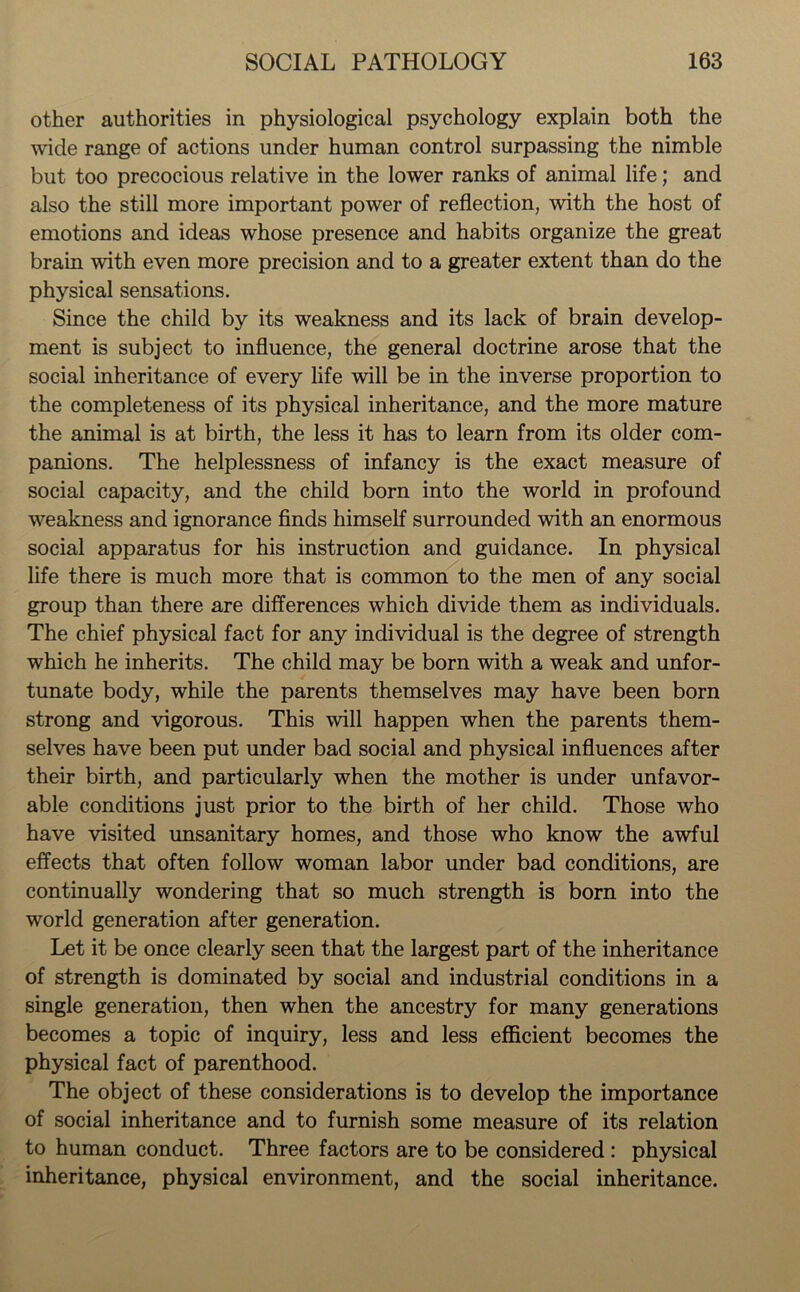 other authorities in physiological psychology explain both the wide range of actions under human control surpassing the nimble but too precocious relative in the lower ranks of animal life; and also the still more important power of reflection, with the host of emotions and ideas whose presence and habits organize the great brain with even more precision and to a greater extent than do the physical sensations. Since the child by its weakness and its lack of brain develop- ment is subject to influence, the general doctrine arose that the social inheritance of every life will be in the inverse proportion to the completeness of its physical inheritance, and the more mature the animal is at birth, the less it has to learn from its older com- panions. The helplessness of infancy is the exact measure of social capacity, and the child born into the world in profound weakness and ignorance finds himself surrounded with an enormous social apparatus for his instruction and guidance. In physical life there is much more that is common to the men of any social group than there are differences which divide them as individuals. The chief physical fact for any individual is the degree of strength which he inherits. The child may be born with a weak and unfor- tunate body, while the parents themselves may have been born strong and vigorous. This will happen when the parents them- selves have been put under bad social and physical influences after their birth, and particularly when the mother is under unfavor- able conditions just prior to the birth of her child. Those who have visited unsanitary homes, and those who know the awful effects that often follow woman labor under bad conditions, are continually wondering that so much strength is born into the world generation after generation. Let it be once clearly seen that the largest part of the inheritance of strength is dominated by social and industrial conditions in a single generation, then when the ancestry for many generations becomes a topic of inquiry, less and less efficient becomes the physical fact of parenthood. The object of these considerations is to develop the importance of social inheritance and to furnish some measure of its relation to human conduct. Three factors are to be considered : physical inheritance, physical environment, and the social inheritance.