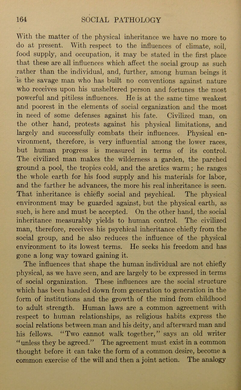 With the matter of the physical inheritance we have no more to do at present. With respect to the influences of climate, soil, food supply, and occupation, it may be stated in the first place that these are all influences which affect the social group as such rather than the individual, and, further, among human beings it is the savage man who has built no conventions against nature who receives upon his unsheltered person and fortunes the most powerful and pitiless influences. He is at the same time weakest and poorest in the elements of social organization and the most in need of some defenses against his fate. Civilized man, on the other hand, protests against his physical limitations, and largely and successfully combats their influences. Physical en- vironment, therefore, is very influential among the lower races, but human progress is measured in terms of its control. The civilized man makes the wilderness a garden, the parched ground a pool, the tropics cold, and the arctics warm; he ranges the whole earth for his food supply and his materials for labor, and the farther he advances, the more his real inheritance is seen. That inheritance is chiefly social and psychical. The physical environment may be guarded against, but the physical earth, as such, is here and must be accepted. On the other hand, the social inheritance measurably yields to human control. The civilized man, therefore, receives his psychical inheritance chiefly from the social group, and he also reduces the influence of the physical environment to its lowest terms. He seeks his freedom and has gone a long way toward gaining it. The influences that shape the human individual are not chiefly physical, as we have seen, and are largely to be expressed in terms of social organization. These influences are the social structure which has been handed down from generation to generation in the form of institutions and the growth of the mind from childhood to adult strength. Human laws are a common agreement with respect to human relationships, as religious habits express the social relations between man and his deity, apd afterward man and his fellows. “Two cannot walk together,” says an old writer “unless they be agreed.” The agreement must exist in a common thought before it can take the form of a common desire, become a common exercise of the will and then a joint action. The analogy