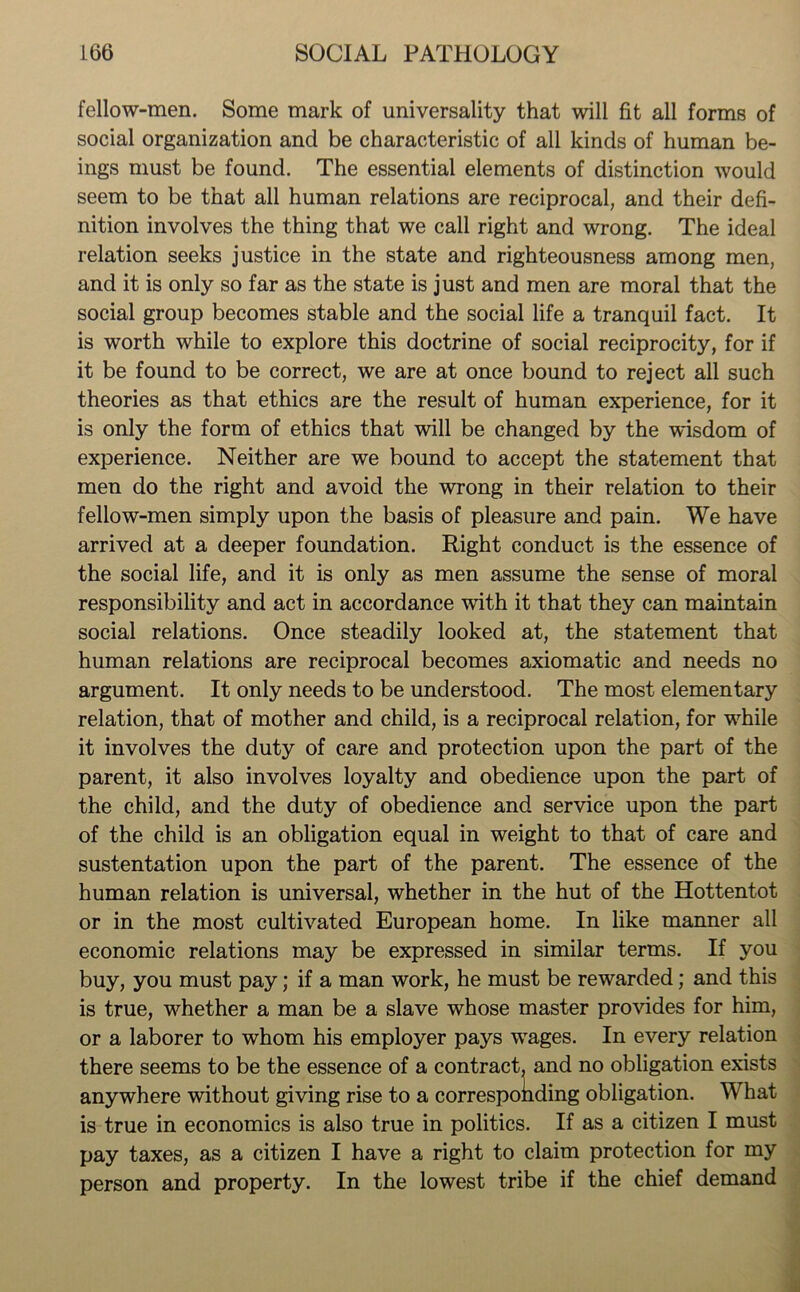 fellow-men. Some mark of universality that will fit all forms of social organization and be characteristic of all kinds of human be- ings must be found. The essential elements of distinction would seem to be that all human relations are reciprocal, and their defi- nition involves the thing that we call right and wrong. The ideal relation seeks justice in the state and righteousness among men, and it is only so far as the state is just and men are moral that the social group becomes stable and the social life a tranquil fact. It is worth while to explore this doctrine of social reciprocity, for if it be found to be correct, we are at once bound to reject all such theories as that ethics are the result of human experience, for it is only the form of ethics that will be changed by the wisdom of experience. Neither are we bound to accept the statement that men do the right and avoid the wrong in their relation to their fellow-men simply upon the basis of pleasure and pain. We have arrived at a deeper foundation. Right conduct is the essence of the social life, and it is only as men assume the sense of moral responsibility and act in accordance with it that they can maintain social relations. Once steadily looked at, the statement that human relations are reciprocal becomes axiomatic and needs no argument. It only needs to be understood. The most elementary relation, that of mother and child, is a reciprocal relation, for while it involves the duty of care and protection upon the part of the parent, it also involves loyalty and obedience upon the part of the child, and the duty of obedience and service upon the part of the child is an obligation equal in weight to that of care and sustentation upon the part of the parent. The essence of the human relation is universal, whether in the hut of the Hottentot or in the most cultivated European home. In like manner all economic relations may be expressed in similar terms. If you buy, you must pay; if a man work, he must be rewarded; and this is true, whether a man be a slave whose master provides for him, or a laborer to whom his employer pays wages. In every relation there seems to be the essence of a contract, and no obligation exists anywhere without giving rise to a corresponding obligation. What is true in economics is also true in politics. If as a citizen I must pay taxes, as a citizen I have a right to claim protection for my person and property. In the lowest tribe if the chief demand