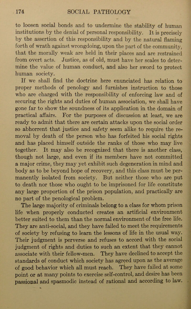 to loosen social bonds and to undermine the stability of human institutions by the denial of personal responsibility. It is precisely by the assertion of this responsibility and by the natural flaming forth of wrath against wrongdoing, upon the part of the community, that the morally weak are held in their places and are restrained from overt acts. Justice, as of old, must have her scales to deter- mine the value of human conduct, and also her sword to protect human society. If we shall find the doctrine here enunciated has relation to proper methods of penology and furnishes instruction to those who are charged with the responsibility of enforcing law and of securing the rights and duties of human association, we shall have gone far to show the soundness of its application in the domain of practical affairs. For the purposes of discussion at least, we are ready to admit that there are certain attacks upon the social order so abhorrent that justice and safety seem alike to require the re- moval by death of the person who has forfeited his social rights and has placed himself outside the ranks of those who may live together. It may also be recognized that there is another class, though not large, and even if its members have not committed a major crime, they may yet exhibit such degeneration in mind and body as to be beyond hope of recovery, and this class must be per- manently isolated from society. But neither those who are put to death nor those who ought to be imprisoned for life constitute any large proportion of the prison population, and practically are no part of the penological problem. The large majority of criminals belong to a class for whom prison life when properly conducted creates an artificial environment better suited to them than the normal environment of the free life. They are anti-social, and they have failed to meet the requirements of society by refusing to learn the lessons of life in the usual way. Their judgment is perverse and refuses to accord with the social judgment of rights and duties to such an extent that they cannot associate with their fellow-men. They have declined to accept the standards of conduct which society has agreed upon as the average of good behavior which all must reach. They have failed at some point or at many points to exercise self-control, and desire has been passional and spasmodic instead of rational and according to law.