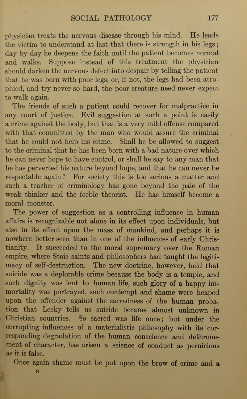 physician treats the nervous disease through his mind. He leads the victim to understand at last that there is strength in his legs; day by day he deepens the faith until the patient becomes normal and walks. Suppose instead of this treatment the physician should darken the nervous defect into despair by telling the patient that he was born with poor legs, or, if not, the legs had been atro- phied, and try never so hard, the poor creature need never expect to walk again. The friends of such a patient could recover for malpractice in any court of justice. Evil suggestion at such a point is easily a crime against the body, but that is a very mild offense compared with that committed by the man who would assure the criminal that he could not help his crime. Shall he be allowed to suggest to the criminal that he has been born with a bad nature over which he can never hope to have control, or shall he say to any man that he has perverted his nature beyond hope, and that he can never be respectable again? For society this is too serious a matter and such a teacher of criminology has gone beyond the pale of the weak thinker and the feeble theorist. He has himself become a moral monster. The power of suggestion as a controlling influence in human affairs is recognizable not alone in its effect upon individuals, but also in its effect upon the mass of mankind, and perhaps it is nowhere better seen than in one of the influences of early Chris- tianity. It succeeded to the moral supremacy over the Roman empire, where Stoic saints and philosophers had taught the legiti- macy of self-destruction. The new doctrine, however, held that suicide was a deplorable crime because the body is a temple, and such dignity was lent to human life, such glory of a happy im- mortality was portrayed, such contempt and shame were heaped upon the offender against the sacredness of the human proba- tion that Lecky tells us suicide became almost unknown in Christian countries. So sacred was life once; but under the corrupting influences of a materialistic philosophy with its cor- responding degradation of the human conscience and dethrone- ment of character, has arisen a science of conduct as pernicious as it is false. Once again shame must be put upon the brow of crime and a N