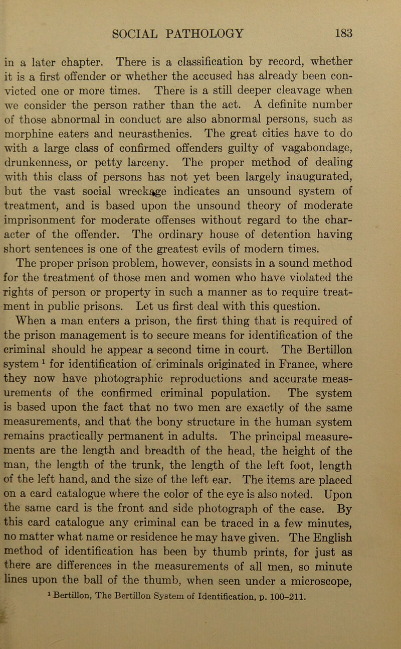 in a later chapter. There is a classification by record, whether it is a first offender or whether the accused has already been con- victed one or more times. There is a still deeper cleavage when we consider the person rather than the act. A definite number of those abnormal in conduct are also abnormal persons, such as morphine eaters and neurasthenics. The great cities have to do with a large class of confirmed offenders guilty of vagabondage, drunkenness, or petty larceny. The proper method of dealing with this class of persons has not yet been largely inaugurated, but the vast social wreckage indicates an unsound system of treatment, and is based upon the unsound theory of moderate imprisonment for moderate offenses without regard to the char- acter of the offender. The ordinary house of detention having short sentences is one of the greatest evils of modern times. The proper prison problem, however, consists in a sound method for the treatment of those men and women who have violated the Tights of person or property in such a manner as to require treat- ment in public prisons. Let us first deal with this question. When a man enters a prison, the first thing that is required of the prison management is to secure means for identification of the criminal should he appear a second time in court. The Bertillon system1 for identification of criminals originated in France, where they now have photographic reproductions and accurate meas- urements of the confirmed criminal population. The system is based upon the fact that no two men are exactly of the same measurements, and that the bony structure in the human system remains practically permanent in adults. The principal measure- ments are the length and breadth of the head, the height of the man, the length of the trunk, the length of the left foot, length of the left hand, and the size of the left ear. The items are placed on a card catalogue where the color of the eye is also noted. Upon the same card is the front and side photograph of the case. By this card catalogue any criminal can be traced in a few minutes, no matter what name or residence he may have given. The English method of identification has been by thumb prints, for just as there are differences in the measurements of all men, so minute lines upon the ball of the thumb, when seen under a microscope, 1 Bertillon, The Bertillon System of Identification, p. 100-211.