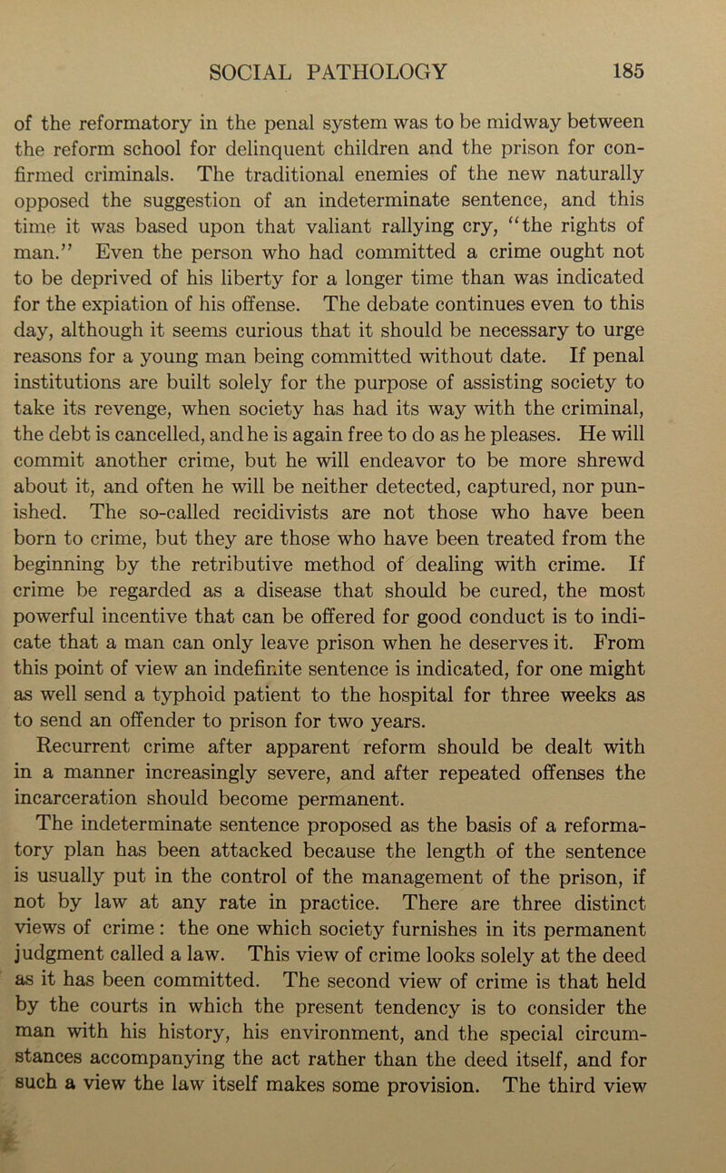 of the reformatory in the penal system was to be midway between the reform school for delinquent children and the prison for con- firmed criminals. The traditional enemies of the new naturally opposed the suggestion of an indeterminate sentence, and this time it was based upon that valiant rallying cry, “the rights of man.” Even the person who had committed a crime ought not to be deprived of his liberty for a longer time than was indicated for the expiation of his offense. The debate continues even to this day, although it seems curious that it should be necessary to urge reasons for a young man being committed without date. If penal institutions are built solely for the purpose of assisting society to take its revenge, when society has had its way with the criminal, the debt is cancelled, and he is again free to do as he pleases. He will commit another crime, but he will endeavor to be more shrewd about it, and often he will be neither detected, captured, nor pun- ished. The so-called recidivists are not those who have been born to crime, but they are those who have been treated from the beginning by the retributive method of dealing with crime. If crime be regarded as a disease that should be cured, the most powerful incentive that can be offered for good conduct is to indi- cate that a man can only leave prison when he deserves it. From this point of view an indefinite sentence is indicated, for one might as well send a typhoid patient to the hospital for three weeks as to send an offender to prison for two years. Recurrent crime after apparent reform should be dealt with in a manner increasingly severe, and after repeated offenses the incarceration should become permanent. The indeterminate sentence proposed as the basis of a reforma- tory plan has been attacked because the length of the sentence is usually put in the control of the management of the prison, if not by law at any rate in practice. There are three distinct views of crime : the one which society furnishes in its permanent judgment called a law. This view of crime looks solely at the deed as it has been committed. The second view of crime is that held by the courts in which the present tendency is to consider the man with his history, his environment, and the special circum- stances accompanying the act rather than the deed itself, and for such a view the law itself makes some provision. The third view