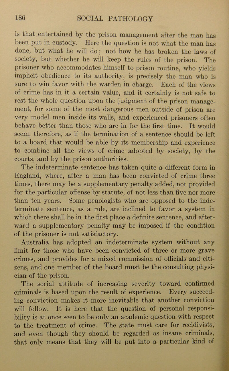 is that entertained by the prison management after the man has been put in custody. Here the question is not what the man has done, but what he will do; not how he has broken the laws of society, but whether he will keep the rules of the prison. The prisoner who accommodates himself to prison routine, who yields implicit obedience to its authority, is precisely the man who is sure to win favor with the warden in charge. Each of the views of crime has in it a certain value, and it certainly is not safe to rest the whole question upon the judgment of the prison manage- ment, for some of the most dangerous men outside of prison are very model men inside its walls, and experienced prisoners often behave better than those who are in for the first time. It would seem, therefore, as if the termination of a sentence should be left to a board that would be able by its membership and experience to combine all the views of crime adopted by society, by the courts, and by the prison authorities. The indeterminate sentence has taken quite a different form in England, where, after a man has been convicted of crime three times, there may be a supplementary penalty added, not provided for the particular offense by statute, of not less than five nor more than ten years. Some penologists who are opposed to the inde- terminate sentence, as a rule, are inclined to favor a system in which there shall be in the first place a definite sentence, and after- ward a supplementary penalty may be imposed if the condition of the prisoner is not satisfactory. Australia has adopted an indeterminate system without any limit for those who have been convicted of three or more grave crimes, and provides for a mixed commission of officials and citi- zens, and one member of the board must be the consulting physi- cian of the prison. The social attitude of increasing severity toward confirmed criminals is based upon the result of experience. Every succeed- ing conviction makes it more inevitable that another conviction will follow. It is here that the question of personal responsi- bility is at once seen to be only an academic question with respect to the treatment of crime. The state mukt care for recidivists, and even though they should be regarded as insane criminals, that only means that they will be put into a particular kind of