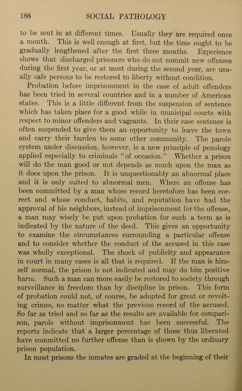 to be sent in at different times. Usually they are required once a month. This is well enough at first, but the time ought to be gradually lengthened after the first three months. Experience shows that discharged prisoners who do not commit new offenses during the first year, or at most during the second year, are usu- ally safe persons to be restored to liberty without condition. Probation before imprisonment in the case of adult offenders has been tried in several countries and in a number of American states. This is a little different from the suspension of sentence which has taken place for a good while in municipal courts with respect to minor offenders and vagrants. In their case sentence is often suspended to give them an opportunity to leave the town and carry their burden to some other community. The parole system under discussion, however, is a new principle of penology applied especially to criminals “of occasion.” Whether a prison will do the man good or not depends as much upon the man as it does upon the prison. It is unquestionably an abnormal place and it is only suited to abnormal men. Where an offense has been committed by a man whose record heretofore has been cor- rect and whose conduct, habits, and reputation have had the approval of his neighbors, instead of imprisonment for the offense, a man may wisely be put upon probation for such a term as is indicated by the nature of the deed. This gives an opportunity to examine the circumstances surrounding a particular offense and to consider whether the conduct of the accused in this case was wholly exceptional. The shock of publicity and appearance in court in many cases is all that is required. If the man is him- self normal, the prison is not indicated and may do him positive harm. Such a man can more easily be restored to society through surveillance in freedom than by discipline in prison. This form of probation could not, of course, be adopted for great or revolt- ing crimes, no matter what the previous record of the accused. So far as tried and so far as the results are available for compari- son, parole without imprisonment has been successful. The reports indicate that a larger percentage of those thus liberated have committed no further offense than is f^hown by the ordinary prison population. In most prisons the inmates are graded at the beginning of their