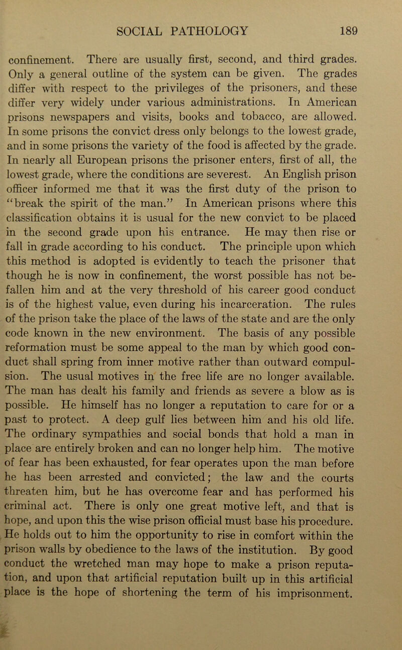 confinement. There are usually first, second, and third grades. Only a general outline of the system can be given. The grades differ with respect to the privileges of the prisoners, and these differ very widely under various administrations. In American prisons newspapers and visits, books and tobacco, are allowed. In some prisons the convict dress only belongs to the lowest grade, and in some prisons the variety of the food is affected by the grade. In nearly all European prisons the prisoner enters, first of all, the lowest grade, where the conditions are severest. An English prison officer informed me that it was the first duty of the prison to “break the spirit of the man.” In American prisons where this classification obtains it is usual for the new convict to be placed in the second grade upon his entrance. He may then rise or fall in grade according to his conduct. The principle upon which this method is adopted is evidently to teach the prisoner that though he is now in confinement, the worst possible has not be- fallen him and at the very threshold of his career good conduct is of the highest value, even during his incarceration. The rules of the prison take the place of the laws of the state and are the only code known in the new environment. The basis of any possible reformation must be some appeal to the man by which good con- duct shall spring from inner motive rather than outward compul- sion. The usual motives in the free life are no longer available. The man has dealt his family and friends as severe a blow as is possible. He himself has no longer a reputation to care for or a past to protect. A deep gulf lies between him and his old life. The ordinary sympathies and social bonds that hold a man in place are entirely broken and can no longer help him. The motive of fear has been exhausted, for fear operates upon the man before he has been arrested and convicted; the law and the courts threaten him, but he has overcome fear and has performed his criminal act. There is only one great motive left, and that is hope, and upon this the wise prison official must base his procedure. He holds out to him the opportunity to rise in comfort within the prison walls by obedience to the laws of the institution. By good conduct the wretched man may hope to make a prison reputa- tion, and upon that artificial reputation built up in this artificial place is the hope of shortening the term of his imprisonment.