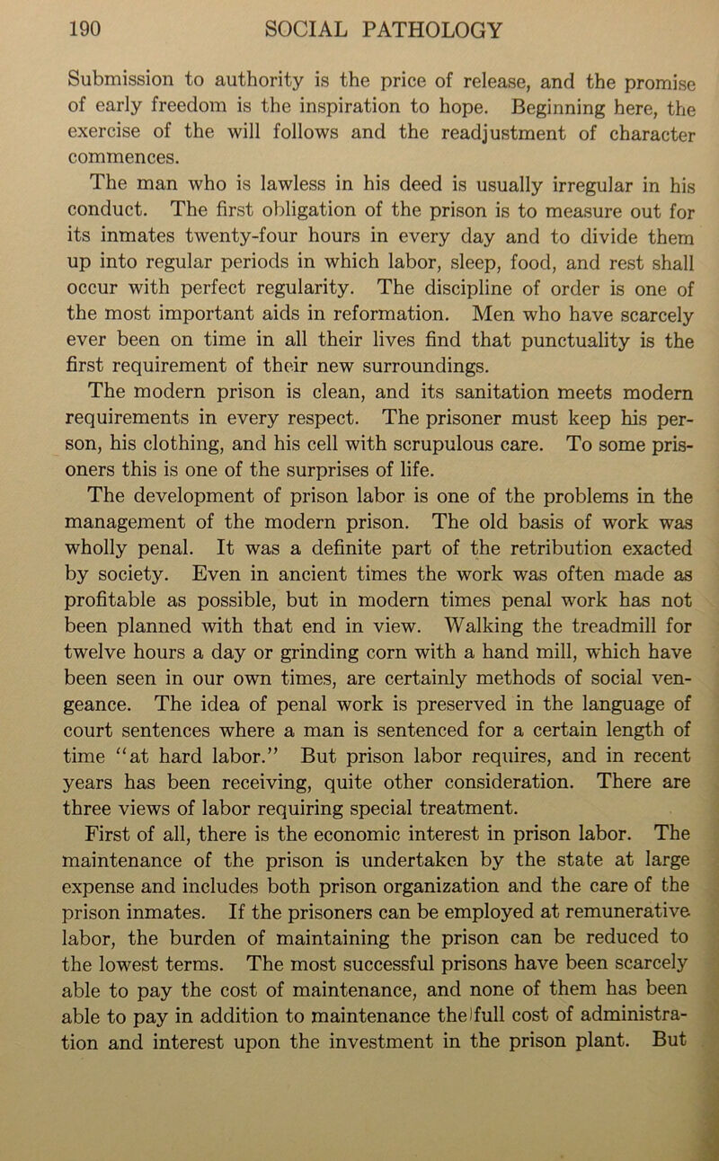 Submission to authority is the price of release, and the promise of early freedom is the inspiration to hope. Beginning here, the exercise of the will follows and the readjustment of character commences. The man who is lawless in his deed is usually irregular in his conduct. The first obligation of the prison is to measure out for its inmates twenty-four hours in every day and to divide them up into regular periods in which labor, sleep, food, and rest shall occur with perfect regularity. The discipline of order is one of the most important aids in reformation. Men who have scarcely ever been on time in all their lives find that punctuality is the first requirement of their new surroundings. The modern prison is clean, and its sanitation meets modern requirements in every respect. The prisoner must keep his per- son, his clothing, and his cell with scrupulous care. To some pris- oners this is one of the surprises of life. The development of prison labor is one of the problems in the management of the modern prison. The old basis of work was wholly penal. It was a definite part of the retribution exacted by society. Even in ancient times the work was often made as profitable as possible, but in modern times penal work has not been planned with that end in view. Walking the treadmill for twelve hours a day or grinding corn with a hand mill, which have been seen in our own times, are certainly methods of social ven- geance. The idea of penal work is preserved in the language of court sentences where a man is sentenced for a certain length of time “at hard labor.” But prison labor requires, and in recent years has been receiving, quite other consideration. There are three views of labor requiring special treatment. First of all, there is the economic interest in prison labor. The maintenance of the prison is undertaken by the state at large expense and includes both prison organization and the care of the prison inmates. If the prisoners can be employed at remunerative labor, the burden of maintaining the prison can be reduced to the lowest terms. The most successful prisons have been scarcely able to pay the cost of maintenance, and none of them has been able to pay in addition to maintenance the)full cost of administra- tion and interest upon the investment in the prison plant. But