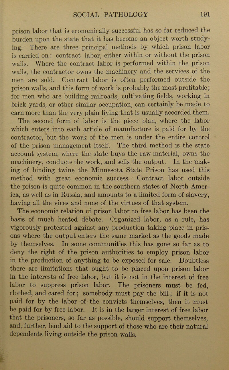 prison labor that is economically successful has so far reduced the burden upon the state that it has become an object worth study- ing. There are three principal methods by which prison labor is carried on: contract labor, either within or without the prison walls. Where the contract labor is performed within the prison walls, the contractor owns the machinery and the services of the men are sold. Contract labor is often performed outside the prison walls, and this form of work is probably the most profitable; for men who are building railroads, cultivating fields, working in brick yards, or other similar occupation, can certainly be made to earn more than the very plain living that is usually accorded them. The second form of labor is the piece plan, where the labor which enters into each article of manufacture is paid for by the contractor, but the work of the men is under the entire control of the prison management itself. The third method is the state account system, where the state buys the raw material, owns the machinery, conducts the work, and sells the output. In the mak- ing of binding twine the Minnesota State Prison has used this method with great economic success. Contract labor outside the prison is quite common in the southern states of North Amer- ica, as well as in Russia, and amounts to a limited form of slavery, having all the vices and none of the virtues of that system. The economic relation cf prison labor to free labor has been the basis of much heated debate. Organized labor, as a rule, has vigorously protested against any production taking place in pris- ons where the output enters the same market as the goods made by themselves. In some communities this has gone so far as to deny the right of the prison authorities to employ prison labor in the production of anything to be exposed for sale. Doubtless there are limitations that ought to be placed upon prison labor in the interests of free labor, but it is not in the interest of free labor to suppress prison labor. The prisoners must be fed, clothed, and cared for; somebody must pay the bill; if it is not paid for by the labor of the convicts themselves, then it must be paid for by free labor. It is in the larger interest of free labor that the prisoners, so far as possible, should support themselves, and, further, lend aid to the support of those who are their natural dependents living outside the prison walls.