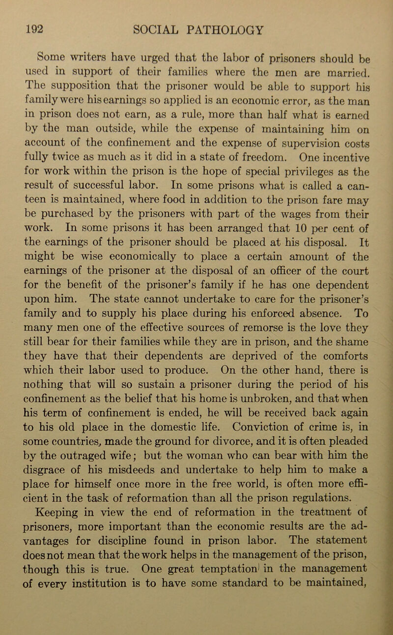Some writers have urged that the labor of prisoners should be used in support of their families where the men are married. The supposition that the prisoner would be able to support his family were his earnings so applied is an economic error, as the man in prison does not earn, as a rule, more than half what is earned by the man outside, while the expense of maintaining him on account of the confinement and the expense of supervision costs fully twice as much as it did in a state of freedom. One incentive for work within the prison is the hope of special privileges as the result of successful labor. In some prisons what is called a can- teen is maintained, where food in addition to the prison fare may be purchased by the prisoners with part of the wages from their work. In some prisons it has been arranged that 10 per cent of the earnings of the prisoner should be placed at his disposal. It might be wise economically to place a certain amount of the earnings of the prisoner at the disposal of an officer of the court for the benefit of the prisoner’s family if he has one dependent upon him. The state cannot undertake to care for the prisoner’s family and to supply his place during his enforced absence. To many men one of the effective sources of remorse is the love they still bear for their families while they are in prison, and the shame they have that their dependents are deprived of the comforts which their labor used to produce. On the other hand, there is nothing that will so sustain a prisoner during the period of his confinement as the belief that his home is unbroken, and that when his term of confinement is ended, he will be received back again to his old place in the domestic life. Conviction of crime is, in some countries, made the ground for divorce, and it is often pleaded by the outraged wife; but the woman who can bear with him the disgrace of his misdeeds and undertake to help him to make a place for himself once more in the free world, is often more effi- cient in the task of reformation than all the prison regulations. Keeping in view the end of reformation in the treatment of prisoners, more important than the economic results are the ad- vantages for discipline found in prison labor. The statement does not mean that the work helps in the management of the prison, though this is true. One great temptation) in the management of every institution is to have some standard to be maintained,