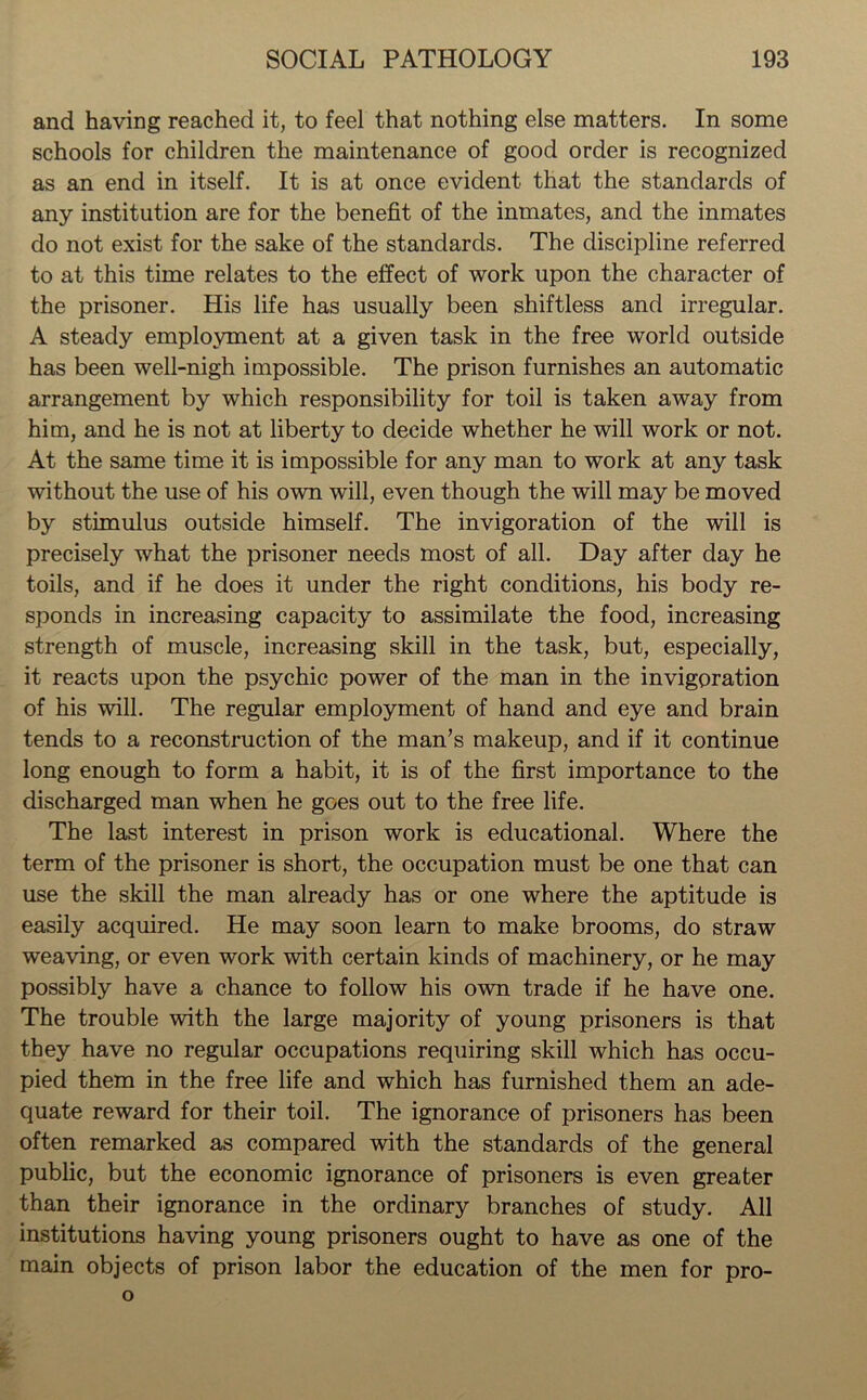 and having reached it, to feel that nothing else matters. In some schools for children the maintenance of good order is recognized as an end in itself. It is at once evident that the standards of any institution are for the benefit of the inmates, and the inmates do not exist for the sake of the standards. The discipline referred to at this time relates to the effect of work upon the character of the prisoner. His life has usually been shiftless and irregular. A steady employment at a given task in the free world outside has been well-nigh impossible. The prison furnishes an automatic arrangement by which responsibility for toil is taken away from him, and he is not at liberty to decide whether he will work or not. At the same time it is impossible for any man to work at any task without the use of his own will, even though the will may be moved by stimulus outside himself. The invigoration of the will is precisely what the prisoner needs most of all. Day after day he toils, and if he does it under the right conditions, his body re- sponds in increasing capacity to assimilate the food, increasing strength of muscle, increasing skill in the task, but, especially, it reacts upon the psychic power of the man in the invigoration of his will. The regular employment of hand and eye and brain tends to a reconstruction of the man’s makeup, and if it continue long enough to form a habit, it is of the first importance to the discharged man when he goes out to the free life. The last interest in prison work is educational. Where the term of the prisoner is short, the occupation must be one that can use the skill the man already has or one where the aptitude is easily acquired. He may soon learn to make brooms, do straw weaving, or even work with certain kinds of machinery, or he may possibly have a chance to follow his own trade if he have one. The trouble with the large majority of young prisoners is that they have no regular occupations requiring skill which has occu- pied them in the free life and which has furnished them an ade- quate reward for their toil. The ignorance of prisoners has been often remarked as compared with the standards of the general public, but the economic ignorance of prisoners is even greater than their ignorance in the ordinary branches of study. All institutions having young prisoners ought to have as one of the main objects of prison labor the education of the men for pro-