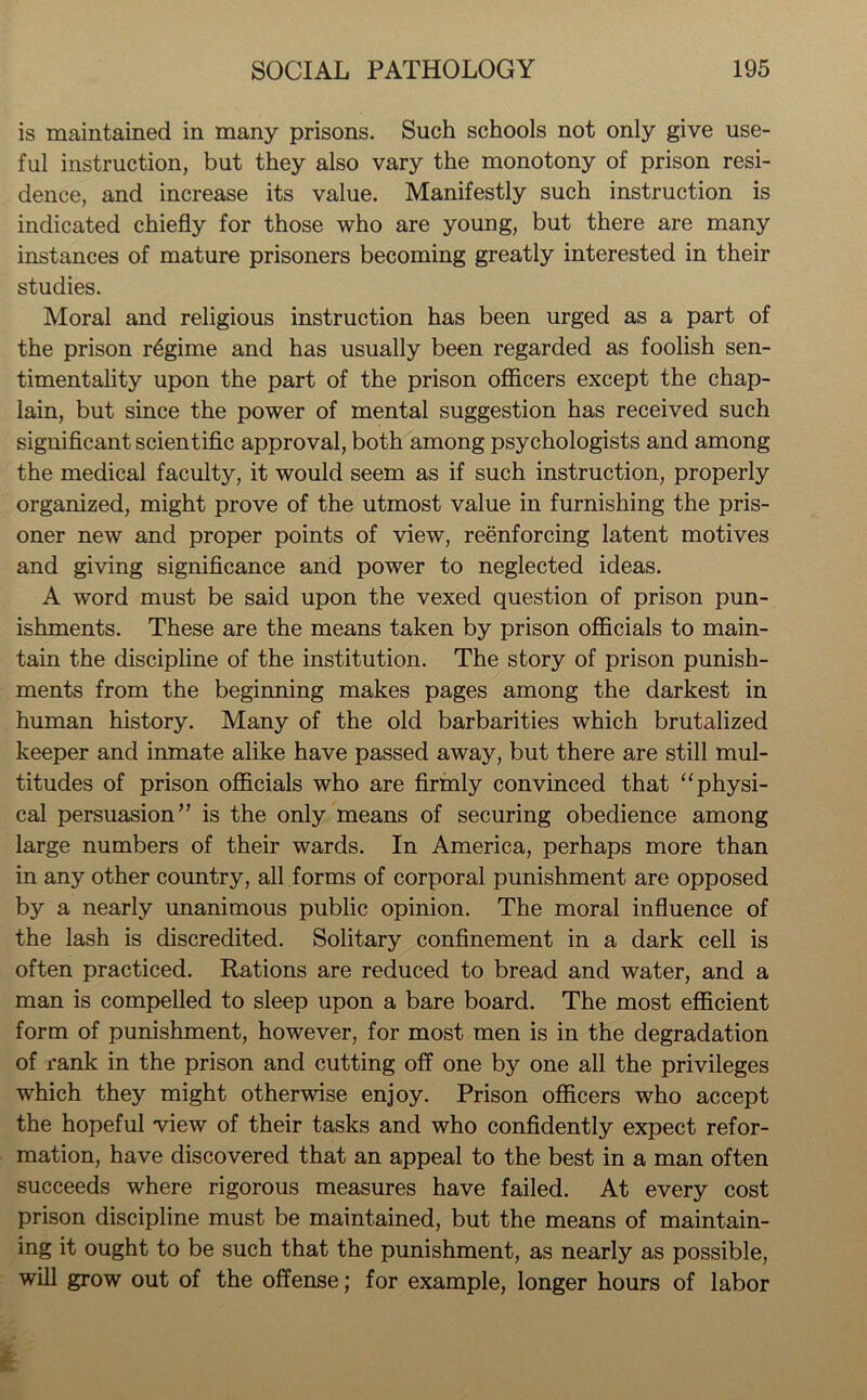 is maintained in many prisons. Such schools not only give use- ful instruction, but they also vary the monotony of prison resi- dence, and increase its value. Manifestly such instruction is indicated chiefly for those who are young, but there are many instances of mature prisoners becoming greatly interested in their studies. Moral and religious instruction has been urged as a part of the prison regime and has usually been regarded as foolish sen- timentality upon the part of the prison officers except the chap- lain, but since the power of mental suggestion has received such significant scientific approval, both among psychologists and among the medical faculty, it would seem as if such instruction, properly organized, might prove of the utmost value in furnishing the pris- oner new and proper points of view, reenforcing latent motives and giving significance and power to neglected ideas. A word must be said upon the vexed question of prison pun- ishments. These are the means taken by prison officials to main- tain the discipline of the institution. The story of prison punish- ments from the beginning makes pages among the darkest in human history. Many of the old barbarities which brutalized keeper and inmate alike have passed away, but there are still mul- titudes of prison officials who are firmly convinced that “physi- cal persuasion” is the only means of securing obedience among large numbers of their wards. In America, perhaps more than in any other country, all forms of corporal punishment are opposed by a nearly unanimous public opinion. The moral influence of the lash is discredited. Solitary confinement in a dark cell is often practiced. Rations are reduced to bread and water, and a man is compelled to sleep upon a bare board. The most efficient form of punishment, however, for most men is in the degradation of rank in the prison and cutting off one by one all the privileges which they might otherwise enjoy. Prison officers who accept the hopeful view of their tasks and who confidently expect refor- mation, have discovered that an appeal to the best in a man often succeeds where rigorous measures have failed. At every cost prison discipline must be maintained, but the means of maintain- ing it ought to be such that the punishment, as nearly as possible, will grow out of the offense; for example, longer hours of labor