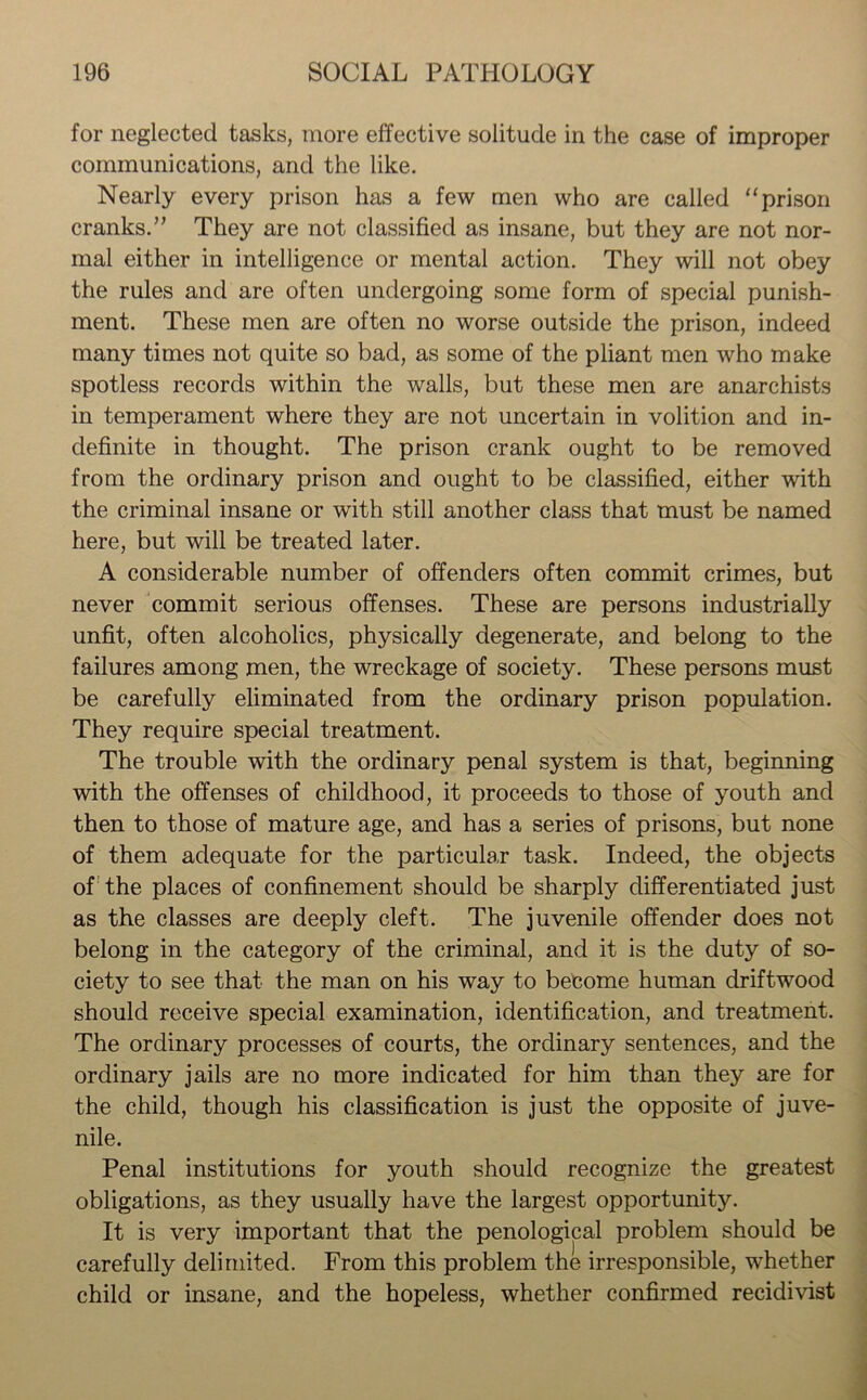 for neglected tasks, more effective solitude in the case of improper communications, and the like. Nearly every prison has a few men who are called “prison cranks. ” They are not classified as insane, but they are not nor- mal either in intelligence or mental action. They will not obey the rules and are often undergoing some form of special punish- ment. These men are often no worse outside the prison, indeed many times not quite so bad, as some of the pliant men who make spotless records within the walls, but these men are anarchists in temperament where they are not uncertain in volition and in- definite in thought. The prison crank ought to be removed from the ordinary prison and ought to be classified, either with the criminal insane or with still another class that must be named here, but will be treated later. A considerable number of offenders often commit crimes, but never commit serious offenses. These are persons industrially unfit, often alcoholics, physically degenerate, and belong to the failures among men, the wreckage of society. These persons must be carefully eliminated from the ordinary prison population. They require special treatment. The trouble with the ordinary penal system is that, beginning with the offenses of childhood, it proceeds to those of youth and then to those of mature age, and has a series of prisons, but none of them adequate for the particular task. Indeed, the objects of the places of confinement should be sharply differentiated just as the classes are deeply cleft. The juvenile offender does not belong in the category of the criminal, and it is the duty of so- ciety to see that the man on his way to become human driftwood should receive special examination, identification, and treatment. The ordinary processes of courts, the ordinary sentences, and the ordinary jails are no more indicated for him than they are for the child, though his classification is just the opposite of juve- nile. Penal institutions for youth should recognize the greatest obligations, as they usually have the largest opportunity. It is very important that the penological problem should be carefully delimited. From this problem the irresponsible, whether child or insane, and the hopeless, whether confirmed recidivist