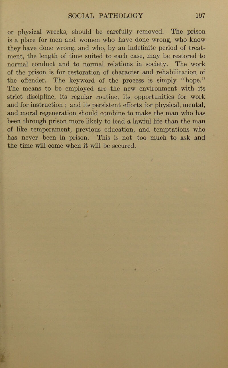 or physical wrecks, should be carefully removed. The prison is a place for men and women who have done wrong, who know they have done wrong, and who, by an indefinite period of treat- ment, the length of time suited to each case, may be restored to normal conduct and to normal relations in society. The work of the prison is for restoration of character and rehabilitation of the offender. The keyword of the process is simply “hope.” The means to be employed are the new environment with its strict discipline, its regular routine, its opportunities for work and for instruction ; and its persistent efforts for physical, mental, and moral regeneration should combine to make the man who has been through prison more likely to lead a lawful life than the man of like temperament, previous education, and temptations who has never been in prison. This is not too much to ask and the time will come when it will be secured.