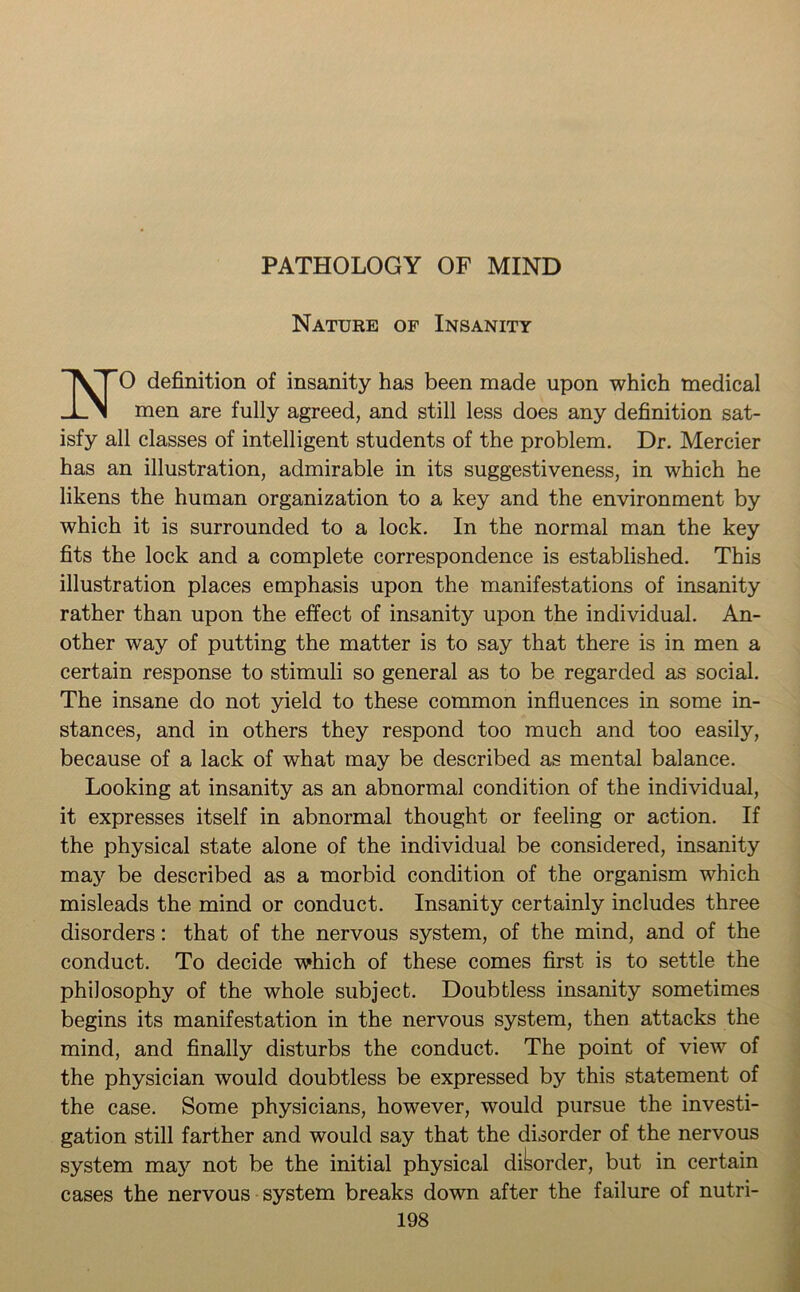 PATHOLOGY OF MIND Nature of Insanity NO definition of insanity has been made upon which medical men are fully agreed, and still less does any definition sat- isfy all classes of intelligent students of the problem. Dr. Mercier has an illustration, admirable in its suggestiveness, in which he likens the human organization to a key and the environment by which it is surrounded to a lock. In the normal man the key fits the lock and a complete correspondence is established. This illustration places emphasis upon the manifestations of insanity rather than upon the effect of insanity upon the individual. An- other way of putting the matter is to say that there is in men a certain response to stimuli so general as to be regarded as social. The insane do not yield to these common influences in some in- stances, and in others they respond too much and too easily, because of a lack of what may be described as mental balance. Looking at insanity as an abnormal condition of the individual, it expresses itself in abnormal thought or feeling or action. If the physical state alone of the individual be considered, insanity may be described as a morbid condition of the organism which misleads the mind or conduct. Insanity certainly includes three disorders: that of the nervous system, of the mind, and of the conduct. To decide which of these comes first is to settle the philosophy of the whole subject. Doubtless insanity sometimes begins its manifestation in the nervous system, then attacks the mind, and finally disturbs the conduct. The point of view of the physician would doubtless be expressed by this statement of the case. Some physicians, however, would pursue the investi- gation still farther and would say that the disorder of the nervous system may not be the initial physical disorder, but in certain cases the nervous system breaks down after the failure of nutri-