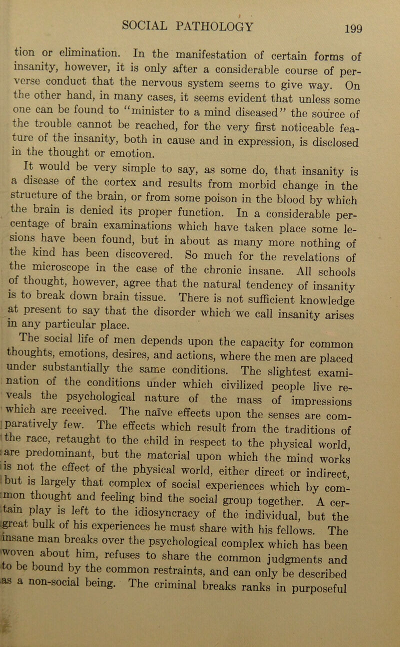 tion or elimination. In the manifestation of certain forms of insanity, however, it is only after a considerable course of per- verse conduct that the nervous system seems to give way. On the other hand, in many cases, it seems evident that unless some one can be found to “minister to a mind diseased” the source of the trouble cannot be reached, for the very first noticeable fea- ture of the insanity, both in cause and in expression, is disclosed in the thought or emotion. It would be very simple to say, as some do, that insanity is a disease of the cortex and results from morbid change in the structure of the brain, or from some poison in the blood by which the biain is denied its proper function. In a considerable per- centage of brain examinations which have taken place some le- sions have been found, but in about as many more nothing of the kind has been discovered. So much for the revelations of the microscope in the case of the chronic insane. All schools of thought, however, agree that the natural tendency of insanity is to break down brain tissue. There is not sufficient knowledge at present to say that the disorder which we call insanity arises in any particular place. The social life of men depends upon the capacity for common thoughts, emotions, desires, and actions, where the men are placed under substantially. the same conditions. The slightest exami- nation of the conditions under which civilized people live re- veals the psychological nature of the mass of impressions which are received. The naive effects upon the senses are com- paratively few. The effects which result from the traditions of the race, retaught to the child in respect to the physical world, ■ are predominant, but the material upon which the mind works is not the effect of the physical world, either direct or indirect, ut is largely that complex of social experiences which by com- mon thought and feeling bind the social group together. A cer- tain play is left to the idiosyncracy of the individual, but the great bulk of his experiences he must share with his fellows The insane man breaks over the psychological complex which has been woven about him, refuses to share the common judgments and to be bound by the common restraints, and can only be described as a non-social being. The criminal breaks ranks in purposeful