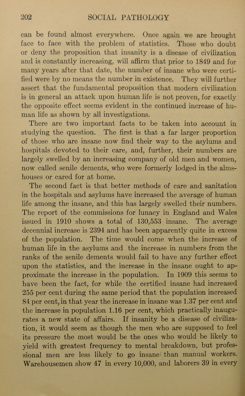 can be found almost everywhere. Once again we are brought face to face with the problem of statistics. Those who doubt or deny the proposition that insanity is a disease of civilization and is constantly increasing, will affirm that prior to 1849 and for many years after that date, the number of insane who were certi- fied were by no means the number in existence. They will further assert that the fundamental proposition that modern civilization is in general an attack upon human life is not proven, for exactly the opposite effect seems evident in the continued increase of hu- man life as shown by all investigations. There are two important facts to be taken into account in studying the question. The first is that a far larger proportion of those who are insane now find their way to the asylums and hospitals devoted to their care, and, further, their numbers are largely swelled by an increasing company of old men and women, now called senile dements, who were formerly lodged in the alms- houses or cared for at home. The second fact is that better methods of care and sanitation in the hospitals and asylums have increased the average of human life among the insane, and this has largely swelled their numbers. The report of the commissions for lunacy in England and Wales issued in 1910 shows a total of 130,553 insane. The average decennial increase is 2394 and has been apparently quite in excess of the population. The time would come when the increase of human life in the asylums and the increase in numbers from the ranks of the senile dements would fail to have any further effect upon the statistics, and the increase in the insane ought to ap- proximate the increase in the population. In 1909 this seems to have been the fact, for while the certified insane had increased 255 per cent during the same period that the population increased 84 per cent, in that year the increase in insane was 1.37 per cent and the increase in population 1.16 per cent, which practically inaugu- rates a new state of affairs. If insanity be a disease of civiliza- tion, it would seem as though the men who are supposed to feel its pressure the most would be the ones who would be likely to yield with greatest frequency to mental breakdown, but profes- sional men are less likely to go insane) than manual workers. Warehousemen show 47 in every 10,000, and laborers 39 in every