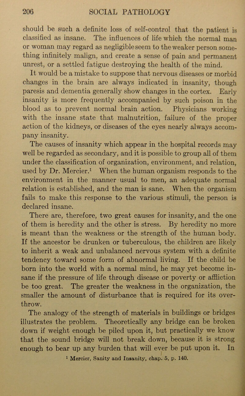 should be such a definite loss of self-control that the patient is classified as insane. The influences of life which the normal man or woman may regard as negligible seem to the weaker person some- thing infinitely malign, and create a sense of pain and permanent unrest, or a settled fatigue destroying the health of the mind. It would be a mistake to suppose that nervous diseases or morbid changes in the brain are always indicated in insanity, though paresis and dementia generally show changes in the cortex. Early insanity is more frequently accompanied by such poison in the blood as to prevent normal brain action. Physicians working with the insane state that malnutrition, failure of the proper action of the kidneys, or diseases of the eyes nearly always accom- pany insanity. The causes of insanity which appear in the hospital records may well be regarded as secondary, and it is possible to group all of them under the classification of organization, environment, and relation, used by Dr. Mercier.1 When the human organism responds to the environment in the manner usual to men, an adequate normal relation is established, and the man is sane. When the organism fails to make this response to the various stimuli, the person is declared insane. There are, therefore, two great causes for insanity, and the one of them is heredity and the other is stress. By heredity no more is meant than the weakness or the strength of the human body. If the ancestor be drunken or tuberculous, the children are likely to inherit a weak and unbalanced nervous system with a definite tendency toward some form of abnormal living. If the child be born into the world with a normal mind, he may yet become in- sane if the pressure of life through disease or poverty or affliction be too great. The greater the weakness in the organization, the smaller the amount of disturbance that is required for its over- throw. The analogy of the strength of materials in buildings or bridges illustrates the problem. Theoretically any bridge can be broken down if weight enough be piled upon it, but practically we know that the sound bridge will not break down, because it is strong enough to bear up any burden that will ever be put upon it. In 1 Mercier, Sanity and Insanity, chap. 5, p. 140.
