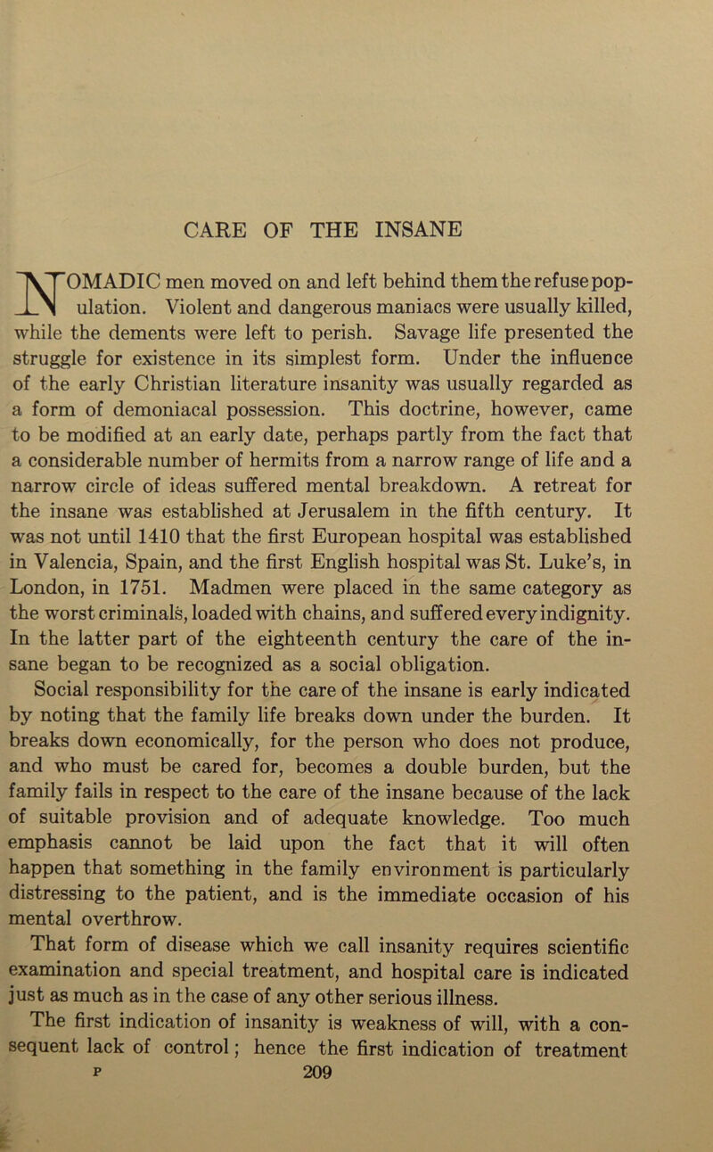 CARE OF THE INSANE OMADIC men moved on and left behind them the refuse pop- 1 M illation. Violent and dangerous maniacs were usually killed, while the dements were left to perish. Savage life presented the struggle for existence in its simplest form. Under the influence of the early Christian literature insanity was usually regarded as a form of demoniacal possession. This doctrine, however, came to be modified at an early date, perhaps partly from the fact that a considerable number of hermits from a narrow range of life and a narrow circle of ideas suffered mental breakdown. A retreat for the insane was established at Jerusalem in the fifth century. It was not until 1410 that the first European hospital was established in Valencia, Spain, and the first English hospital was St. Luke’s, in London, in 1751. Madmen were placed in the same category as the worst criminals, loaded with chains, and suffered every indignity. In the latter part of the eighteenth century the care of the in- sane began to be recognized as a social obligation. Social responsibility for the care of the insane is early indicated by noting that the family life breaks down under the burden. It breaks down economically, for the person who does not produce, and who must be cared for, becomes a double burden, but the family fails in respect to the care of the insane because of the lack of suitable provision and of adequate knowledge. Too much emphasis cannot be laid upon the fact that it will often happen that something in the family environment is particularly distressing to the patient, and is the immediate occasion of his mental overthrow. That form of disease which we call insanity requires scientific examination and special treatment, and hospital care is indicated just as much as in the case of any other serious illness. The first indication of insanity is weakness of will, with a con- sequent lack of control; hence the first indication of treatment