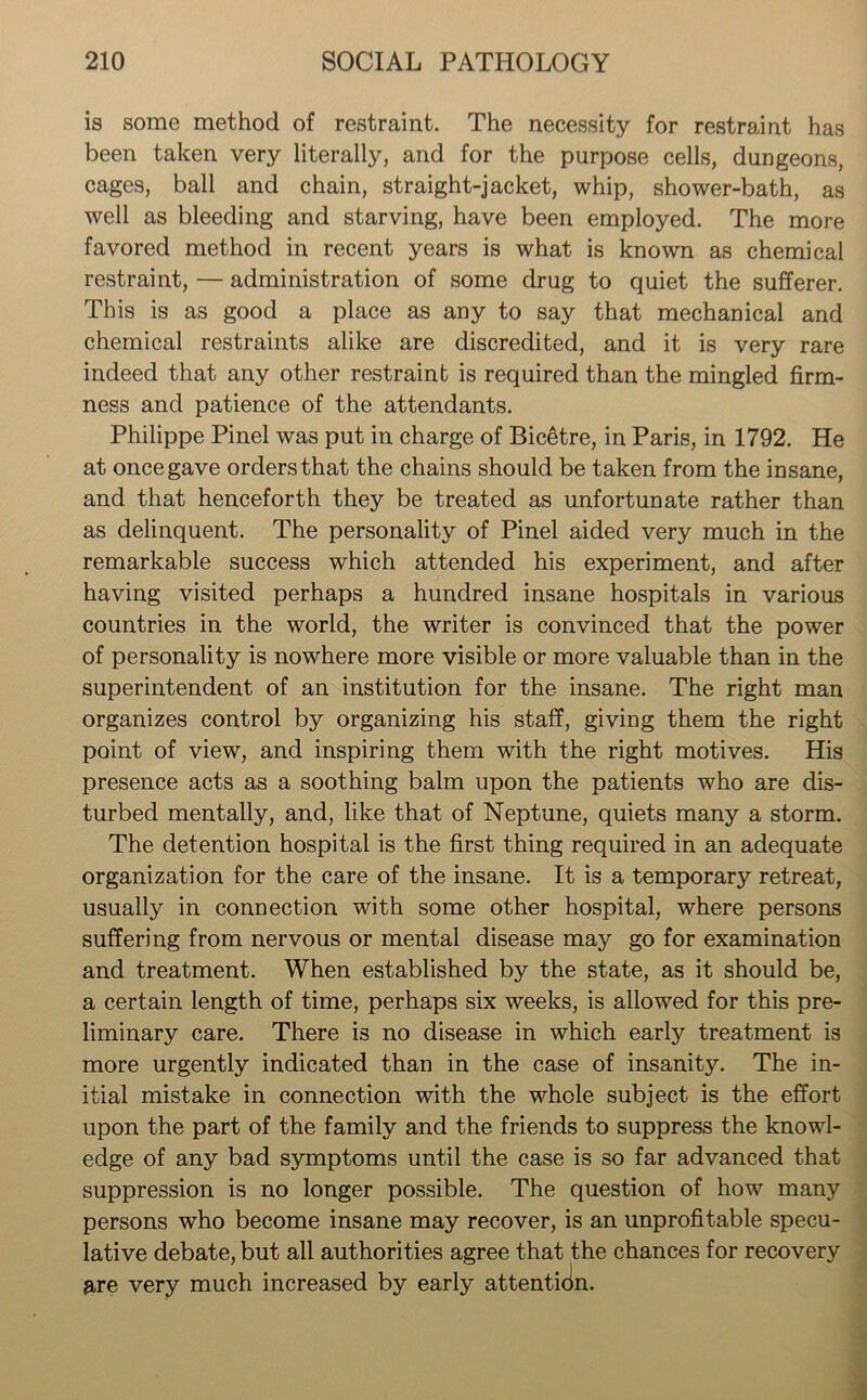 is some method of restraint. The necessity for restraint has been taken very literally, and for the purpose cells, dungeons, cages, ball and chain, straight-jacket, whip, shower-bath, as well as bleeding and starving, have been employed. The more favored method in recent years is what is known as chemical restraint, — administration of some drug to quiet the sufferer. This is as good a place as any to say that mechanical and chemical restraints alike are discredited, and it is very rare indeed that any other restraint is required than the mingled firm- ness and patience of the attendants. Philippe Pinel was put in charge of Bicetre, in Paris, in 1792. He at once gave orders that the chains should be taken from the insane, and that henceforth they be treated as unfortunate rather than as delinquent. The personality of Pinel aided very much in the remarkable success which attended his experiment, and after having visited perhaps a hundred insane hospitals in various countries in the world, the writer is convinced that the power of personality is nowhere more visible or more valuable than in the superintendent of an institution for the insane. The right man organizes control by organizing his staff, giving them the right point of view, and inspiring them with the right motives. His presence acts as a soothing balm upon the patients who are dis- turbed mentally, and, like that of Neptune, quiets many a storm. The detention hospital is the first thing required in an adequate organization for the care of the insane. It is a temporary retreat, usually in connection with some other hospital, where persons suffering from nervous or mental disease may go for examination and treatment. When established by the state, as it should be, a certain length of time, perhaps six weeks, is allowed for this pre- liminary care. There is no disease in which early treatment is more urgently indicated than in the case of insanity. The in- itial mistake in connection with the whole subject is the effort upon the part of the family and the friends to suppress the knowl- edge of any bad symptoms until the case is so far advanced that suppression is no longer possible. The question of how many persons who become insane may recover, is an unprofitable specu- lative debate, but all authorities agree that the chances for recovery &re very much increased by early attentidn.