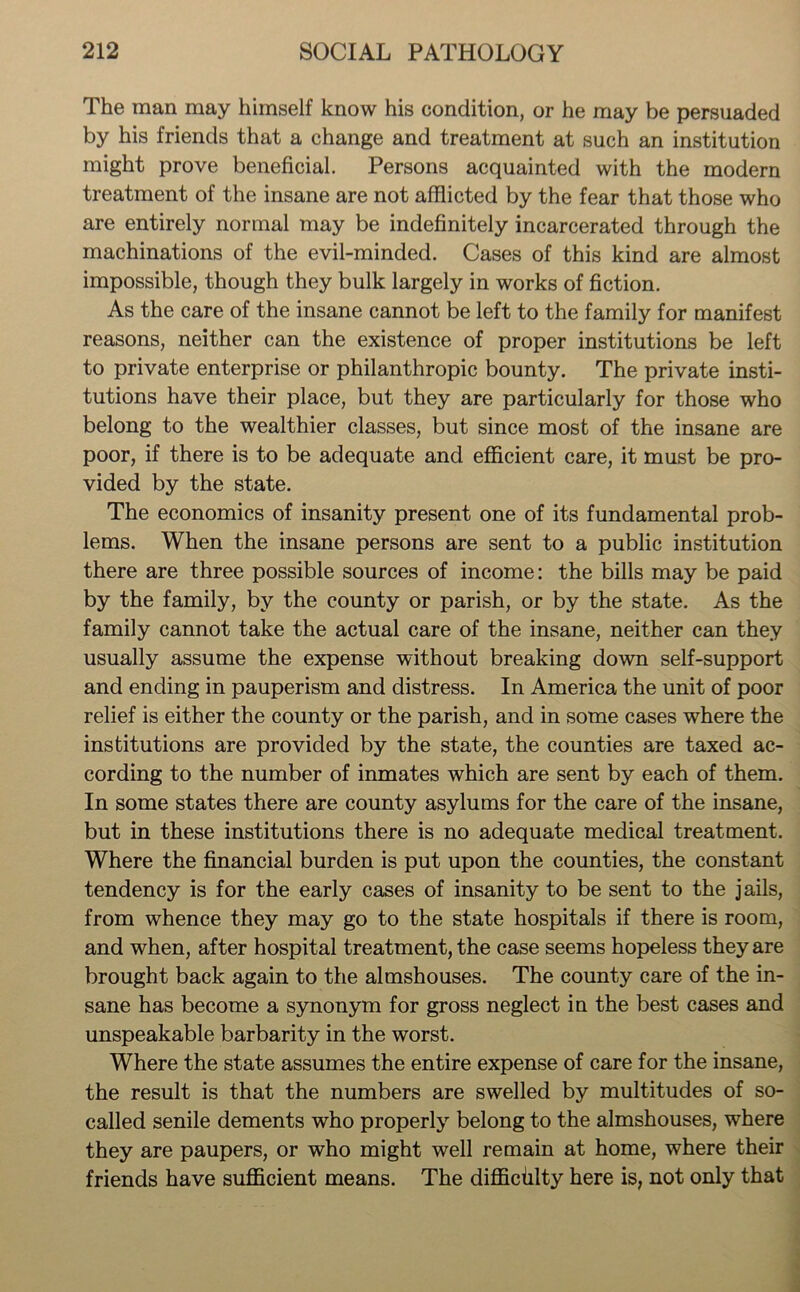The man may himself know his condition, or he may be persuaded by his friends that a change and treatment at such an institution might prove beneficial. Persons acquainted with the modern treatment of the insane are not afflicted by the fear that those who are entirely normal may be indefinitely incarcerated through the machinations of the evil-minded. Cases of this kind are almost impossible, though they bulk largely in works of fiction. As the care of the insane cannot be left to the family for manifest reasons, neither can the existence of proper institutions be left to private enterprise or philanthropic bounty. The private insti- tutions have their place, but they are particularly for those who belong to the wealthier classes, but since most of the insane are poor, if there is to be adequate and efficient care, it must be pro- vided by the state. The economics of insanity present one of its fundamental prob- lems. When the insane persons are sent to a public institution there are three possible sources of income: the bills may be paid by the family, by the county or parish, or by the state. As the family cannot take the actual care of the insane, neither can they usually assume the expense without breaking down self-support and ending in pauperism and distress. In America the unit of poor relief is either the county or the parish, and in some cases where the institutions are provided by the state, the counties are taxed ac- cording to the number of inmates which are sent by each of them. In some states there are county asylums for the care of the insane, but in these institutions there is no adequate medical treatment. Where the financial burden is put upon the counties, the constant tendency is for the early cases of insanity to be sent to the jails, from whence they may go to the state hospitals if there is room, and when, after hospital treatment, the case seems hopeless they are brought back again to the almshouses. The county care of the in- sane has become a synonym for gross neglect in the best cases and unspeakable barbarity in the worst. Where the state assumes the entire expense of care for the insane, the result is that the numbers are swelled by multitudes of so- called senile dements who properly belong to the almshouses, where they are paupers, or who might well remain at home, where their friends have sufficient means. The difficulty here is, not only that
