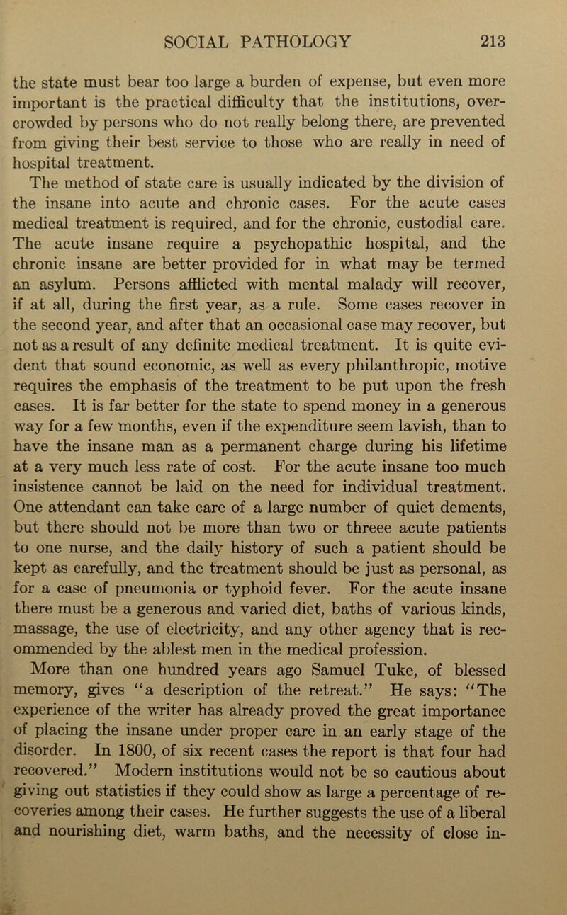 the state must bear too large a burden of expense, but even more important is the practical difficulty that the institutions, over- crowded by persons who do not really belong there, are prevented from giving their best service to those who are really in need of hospital treatment. The method of state care is usually indicated by the division of the insane into acute and chronic cases. For the acute cases medical treatment is required, and for the chronic, custodial care. The acute insane require a psychopathic hospital, and the chronic insane are better provided for in what may be termed an asylum. Persons afflicted with mental malady will recover, if at all, during the first year, as a rule. Some cases recover in the second year, and after that an occasional case may recover, but not as a result of any definite medical treatment. It is quite evi- dent that sound economic, as well as every philanthropic, motive requires the emphasis of the treatment to be put upon the fresh cases. It is far better for the state to spend money in a generous way for a few months, even if the expenditure seem lavish, than to have the insane man as a permanent charge during his lifetime at a very much less rate of cost. For the acute insane too much insistence cannot be laid on the need for individual treatment. One attendant can take care of a large number of quiet dements, but there should not be more than two or threee acute patients to one nurse, and the daily history of such a patient should be kept as carefully, and the treatment should be just as personal, as for a case of pneumonia or typhoid fever. For the acute insane there must be a generous and varied diet, baths of various kinds, massage, the use of electricity, and any other agency that is rec- ommended by the ablest men in the medical profession. More than one hundred years ago Samuel Tuke, of blessed memory, gives “a description of the retreat.” He says: “The experience of the writer has already proved the great importance of placing the insane under proper care in an early stage of the disorder. In 1800, of six recent cases the report is that four had recovered.” Modern institutions would not be so cautious about giving out statistics if they could show as large a percentage of re- coveries among their cases. He further suggests the use of a liberal and nourishing diet, warm baths, and the necessity of close in-