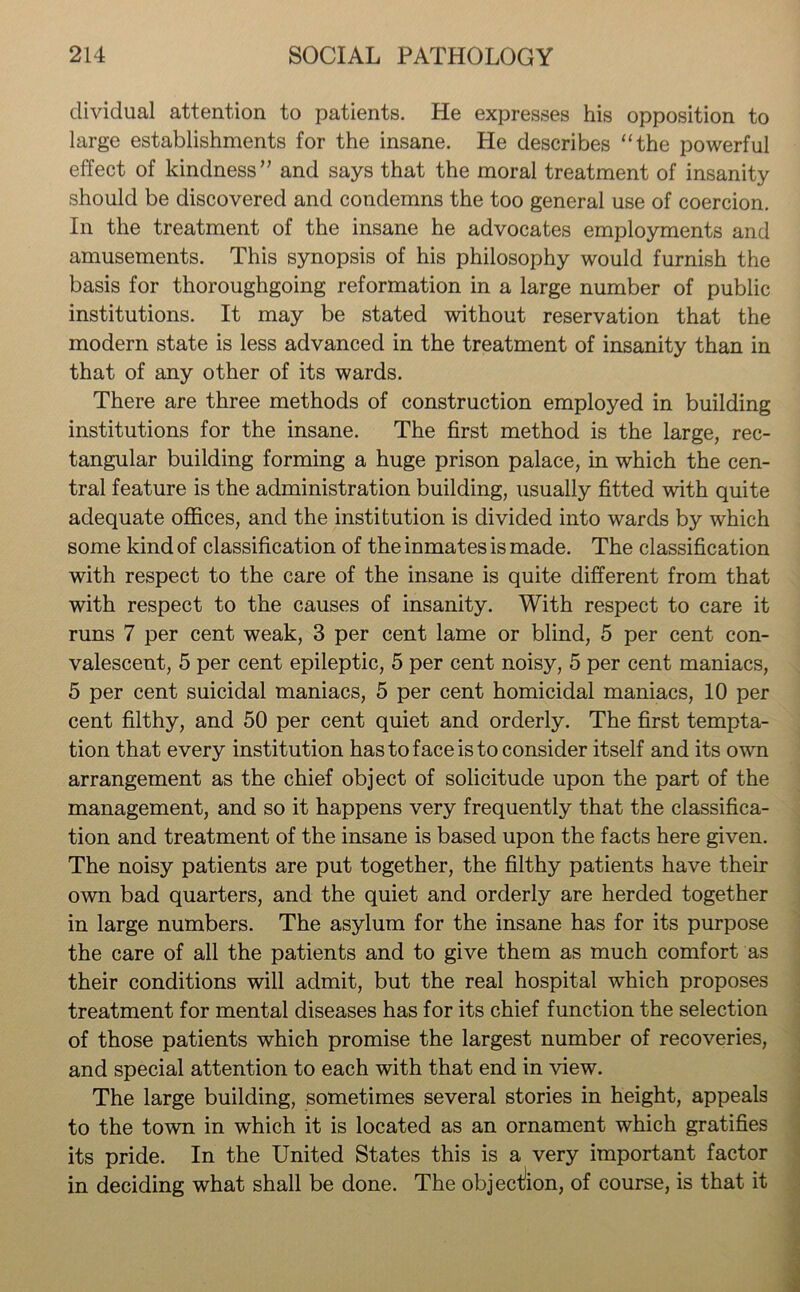 dividual attention to patients. He expresses his opposition to large establishments for the insane. He describes “the powerful effect of kindness” and says that the moral treatment of insanity should be discovered and condemns the too general use of coercion. In the treatment of the insane he advocates employments and amusements. This synopsis of his philosophy would furnish the basis for thoroughgoing reformation in a large number of public institutions. It may be stated without reservation that the modern state is less advanced in the treatment of insanity than in that of any other of its wards. There are three methods of construction employed in building institutions for the insane. The first method is the large, rec- tangular building forming a huge prison palace, in which the cen- tral feature is the administration building, usually fitted with quite adequate offices, and the institution is divided into wards by which some kind of classification of the inmates is made. The classification with respect to the care of the insane is quite different from that with respect to the causes of insanity. With respect to care it runs 7 per cent weak, 3 per cent lame or blind, 5 per cent con- valescent, 5 per cent epileptic, 5 per cent noisy, 5 per cent maniacs, 5 per cent suicidal maniacs, 5 per cent homicidal maniacs, 10 per cent filthy, and 50 per cent quiet and orderly. The first tempta- tion that every institution has to face is to consider itself and its own arrangement as the chief object of solicitude upon the part of the management, and so it happens very frequently that the classifica- tion and treatment of the insane is based upon the facts here given. The noisy patients are put together, the filthy patients have their own bad quarters, and the quiet and orderly are herded together in large numbers. The asylum for the insane has for its purpose the care of all the patients and to give them as much comfort as their conditions will admit, but the real hospital wThich proposes treatment for mental diseases has for its chief function the selection of those patients which promise the largest number of recoveries, and special attention to each with that end in view. The large building, sometimes several stories in height, appeals to the town in which it is located as an ornament which gratifies its pride. In the United States this is a very important factor in deciding what shall be done. The objection, of course, is that it