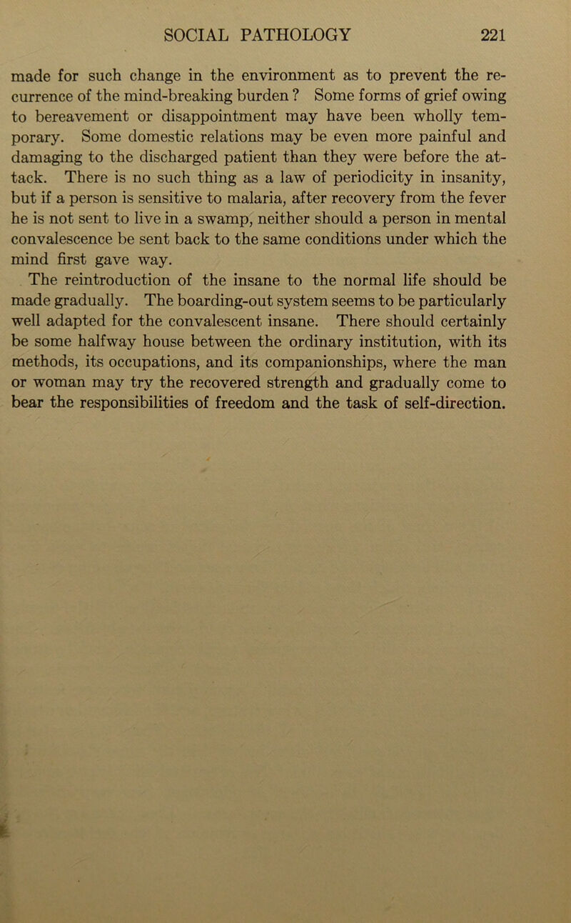 made for such change in the environment as to prevent the re- currence of the mind-breaking burden ? Some forms of grief owing to bereavement or disappointment may have been wholly tem- porary. Some domestic relations may be even more painful and damaging to the discharged patient than they were before the at- tack. There is no such thing as a law of periodicity in insanity, but if a person is sensitive to malaria, after recovery from the fever he is not sent to live in a swamp, neither should a person in mental convalescence be sent back to the same conditions under which the mind first gave way. The reintroduction of the insane to the normal life should be made gradually. The boarding-out system seems to be particularly well adapted for the convalescent insane. There should certainly be some halfway house between the ordinary institution, with its methods, its occupations, and its companionships, where the man or woman may try the recovered strength and gradually come to bear the responsibilities of freedom and the task of self-direction.