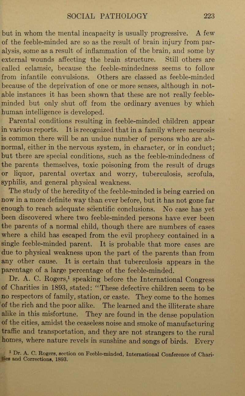 but in whom the mental incapacity is usually progressive. A few of the feeble-minded are so as the result of brain injury from par- alysis, some as a result of inflammation of the brain, and some by external wounds affecting the brain structure. Still others are called eclamsic, because the feeble-mindedness seems to follow from infantile convulsions. Others are classed as feeble-minded because of the deprivation of one or more senses, although in not- able instances it has been shown that these are not really feeble- minded but only shut off from the ordinary avenues by which human intelligence is developed. Parental conditions resulting in feeble-minded children appear in various reports. It is recognized that in a family where neurosis is common there will be an undue number of persons who are ab- normal, either in the nervous system, in character, or in conduct; but there are special conditions, such as the feeble-mindedness of the parents themselves, toxic poisoning from the result of drugs or liquor, parental overtax and worry, tuberculosis, scrofula, syphilis, and general physical weakness. The study of the heredity of the feeble-minded is being carried on now in a more definite way than ever before, but it has not gone far enough to reach adequate scientific conclusions. No case has yet been discovered where two feeble-minded persons have ever been the parents of a normal child, though there are numbers of cases where a child has escaped from the evil prophecy contained in a single feeble-minded parent. It is probable that more cases are due to physical weakness upon the part of the parents than from any other cause. It is certain that tuberculosis appears in the parentage of a large percentage of the feeble-minded. Dr. A. C. Rogers,1 speaking before the International Congress of Charities in 1893, stated: “These defective children seem to be no respectors of family, station, or caste. They come to the homes of the rich and the poor alike. The learned and the illiterate share alike in this misfortune. They are found in the dense population of the cities, amidst the ceaseless noise and smoke of manufacturing traffic and transportation, and they are not strangers to the rural homes, where nature revels in sunshine and songs of birds. Every 1 Dr. A. C. Rogers, section on Feeble-minded, International Conference of Chari- ties and Corrections, 1893.